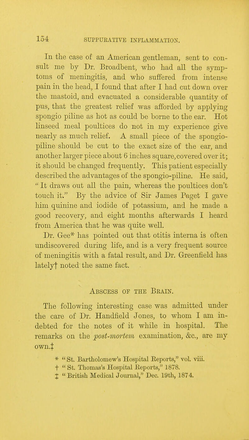 In the case of an American gentleman, sent to con- sult me by Dr. Broadbent, who had all the symp- toms of meningitis, and who suffered from intense pain in the head, I found that after I had cut down over the mastoid, and evacuated a considerable quantity of pus, that the greatest relief was afforded by applying spongio piliue as hot as could be borne to the ear. Hot linseed meal poultices do not in my experience give nearly as much relief. A small piece of the spongio- piline should be cut to the exact size of the ear, and another larger piece about 6 inches square,covered over it; it should be changed frequently. This patient especially described the advantages of the spongio-piline. He said,  It draws out all the pain, whereas the poultices don't touch it. By the advice of Sir James Paget I gave him quinine and iodide of potassium, and he made a good recovery, and eight months afterwards I heard from America that he was quite well. Dr. Gee^ has pointed out that otitis interna is often undiscovered during life, and is a very frequent source of meningitis with a fatal result, and Dr. Greenfield has latelyt noted the same fact. Abscess of the Brain. The following interesting case was admitted under the care of Dr. Handheld Jones, to whom I am in- debted for the notes of it while in hospital. The remarks on the ^post-mortem examination, &c., are my own.t *  St. Bartholomew's Hospital Eeports, vol viii. t  St. Thomas's Hospital Eeports, 1878. X British Medical Journal, Dec. 19th, 1874.