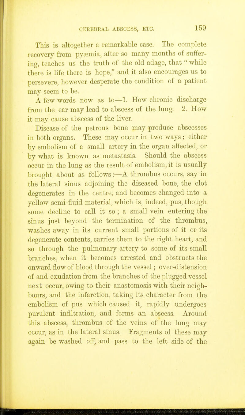 This is altogether a remarkable case. The complete recovery from pynemia, after so many months of suffer- ing, teaches us the truth of the old adage, that  while there is life there is hope, and it also encourages us to persevere, however desperate the condition of a patient may seem to be. A few words now as to—1. How chronic discharge from the ear may lead to abscess of the lung. 2. How it may cause abscess of the liver. Disease of the petrous bone may produce abscesses in both organs. These may occur in two ways ; either by embolism of a small artery in the organ affected, or by what is known as metastasis. Should the abscess occiu- in the lung as the result of embolism, it is usually brought about as follows:—A thrombus occurs, say in the lateral sinus adjoining the diseased bone, the clot degenerates in the centre, and becomes changed into a yellow semi-fluid material, which is, indeed, pus, though some decline to call it so; a small vein entering the sinus just beyond the termination of the thrombus, washes away in its current small portions of it or its degenerate contents, carries them to the right heart, and so through the pulmonary artery to some of its small branches, when it becomes arrested and obstructs the onward flow of blood through the vessel; over-distension of and exudation from the branches of the plugged vessel next occur, owing to their anastomosis with their neigh- bours, and the infarction, taking its character from the embolism of pus which caused it, rapidly undergoes purulent infiltration, and forms an abscess. Around this abscess, thrombus of the veins of the lung may occur, as in the lateral sinus. Fragments ol these may again be washed off, and pass to the left side of the