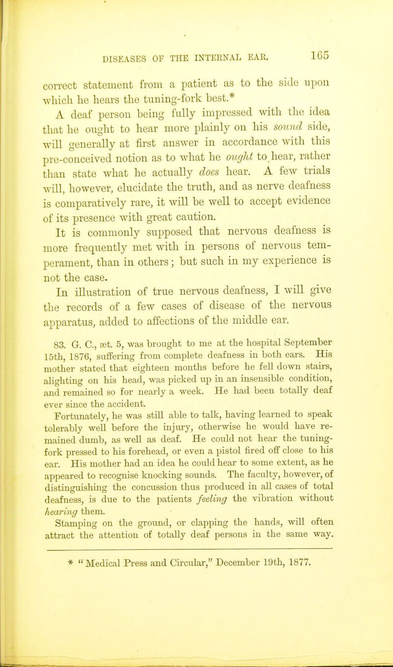 1G5 correct statement from a patient as to the side upon which he hears the tuning-fork best * A deaf person being fully impressed with the idea that he ought to hear more plainly on his soicnd side, will generally at first answer in accordance with this pre-conceived notion as to what he ottgJit to. hear, rather than state what he actually does hear. A few trials will, however, elucidate the truth, and as nerve deafness is comparatively rare, it will be well to accept evidence of its presence with great caution. It is commonly supposed that nervous deafness is more frequently met with in persons of nervous tem- perament, than in others; but such in my experience is not the case. In illustration of true nervous deafness, I will give the records of a few cases of disease of the nervous apparatus, added to affections of the middle ear. 83. G. C, 031. 5, was brought to me at the hospital September 15th, 1876, suffering from complete deafness in both ears. His mother stated that eighteen months before he fell down stairs, alighting on his head, was picked up in an insensible condition, and remained so for nearly a week. He had been totally deaf ever since the accident. Fortunately, he was still able to talk, having learned to speak tolerably weU before the injury, otherwise he would have re- mained dimib, as well as deaf. He could not hear the tuning- fork pressed to his forehead, or even a pistol fired off close to his ear. His mother had an idea he could hear to some extent, as he appeared to recognise knocking sounds. The faculty, however, of distingmshing the concussion thus prodiiced in aU cases of total deafness, is due to the patients feeling the vibration without hearing them. Stamping on the ground, or clapping the hands, will often attract the attention of totally deaf persons in the same way. * Medical Press and Circular, December 19th, 1877.