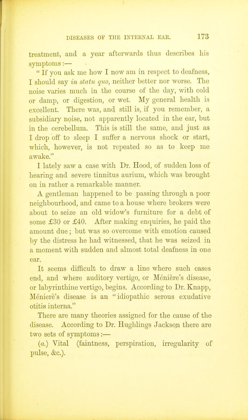 treatment, and a year afterwards thus describes his symptoms:—  If you ask me how I now am in respect to deafness, I should say in statu quo, neither better nor worse. The noise varies mucli in the course of the day, with cold or damp, or digestion, or wet. My general health is excellent. There was, and still is, if you remember, a subsidiary noise, not apparently located in the ear, but in the cerebellum. This is still the same, and just as I drop off to sleep I suffer a nervous shock or start, which, however, is not repeated so as to keep me awake. I lately saw a case with Dr. Hood, of sudden loss of hearing and severe tinnitiis aurium, which was brought on in rather a remarkable manner. A gentleman happened to be passing through a poor neio'hbourhood, and came to a house where brokers were about to seize an old widow's furniture for a debt of some £30 or £40. After making enquiries, he paid the amount due; but was so overcome with emotion caused by the distress he had witnessed, that he was seized in a moment with sudden and almost total deafness in one ear. It seems difficult to draw a line where such cases end, and where auditory vertigo, or Meniere's disease, or labyrinthine vertigo, begins. According to Dr. Knapp, M^nierfe's disease is an idiopathic serous exudative otitis interna. There are many theories assigned for the cause of the disease. According to Dr. Hughlings Jackson there are two sets of symptoms:— (a.) Vital (faintness, perspiration, irregularity of pulse, &c.).