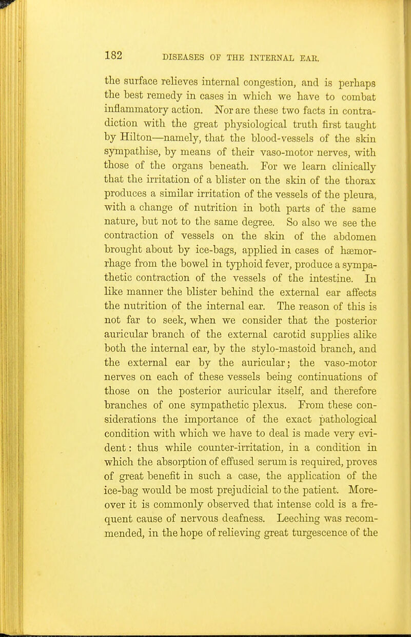 the surface relieves internal congestion, and is perhaps the best remedy in cases in which we have to combat inflammatory action. Nor are these two facts in contra- diction with the great physiological truth first taught by Hilton—namely, that the blood-vessels of the skin sympathise, by means of their vaso-motor nerves, with those of the organs beneath. For we learn chnically that the irritation of a blister on the skin of the thorax produces a similar irritation of the vessels of the pleura, with a change of nutrition in both parts of the same nature, but not to the same degree. So also we see the contraction of vessels on the skin of the abdomen brought about by ice-bags, applied in cases of hsemor- rhage from the bowel in typhoid fever, produce a sympa- thetic contraction of the vessels of the intestine. In like manner the blister behind the external ear affects the nutrition of the internal ear. The reason of this is not far to seek, when we consider that the posterior auricular branch of the external carotid supplies alike both the internal ear, by the stylo-mastoid branch, and the external ear by the auricular; the vaso-motor nerves on each of these vessels being continuations of those on the posterior auricular itself, and therefore branches of one sympathetic plexus. From these con- siderations the importance of the exact pathological condition with which we have to deal is made very evi- dent : thus while counter-irritation, in a condition in which the absorption of effused serum is required, proves of great benefit in such a case, the application of the ice-bag would be most prejudicial to the patient. More- over it is commonly observed that intense cold is a fre- quent cause of nervous deafness. Leeching was recom- mended, in the hope of relieving great turgescence of the