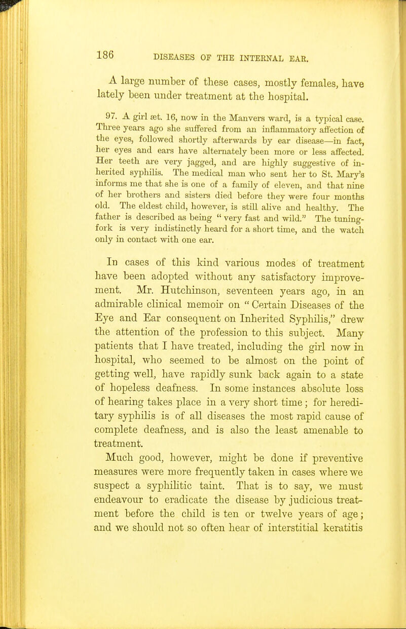 A large number of these cases, mostly females, have lately been under treatment at the hospital. 97. A girl set. 16, now in the Manvers ward, is a typical case. Tlu-ee years ago she suffered from an inflammatory afiection of the eyes, followed shortly afterwards by ear disease—in fact, her eyes and ears have alternately been more or less affected. Her teeth are very jagged, and are highly suggestive of in- herited syphilis. The medical man who sent her to St. Mary's informs me that she is one of a family of eleven, and that nine of her brothers and sisters died before they were four months old. The eldest child, however, is still alive and healthy. The father is described as being  very fast and wild. The tuning- fork is very indistinctly heard for a short time, and the watch only in contact with one ear. In cases of this kind various modes of treatment have been adopted without any satisfactory improve- ment. Mr. Hutchinson, seventeen years ago, in an admirable clinical memoir on  Certain Diseases of the Eye and Ear consequent on Inherited Syphilis, drew the attention of the profession to tliis subject. Many patients that I have treated, including the girl now in hospital, who seemed to be almost on the point of getting weU, have rapidly sunk back again to a state of hopeless deafness. In some instances absolute loss of hearing takes place in a very short time ; for heredi- tary syphilis is of all diseases the most rapid cause of complete deafness, and is also the least amenable to treatment. Much good, however, might be done if preventive measures were more frequently taken in cases where we suspect a syphihtic taint. That is to say, we must endeavour to eradicate the disease by judicious treat- ment before the child is ten or twelve years of age; and we should not so often hear of interstitial keratitis