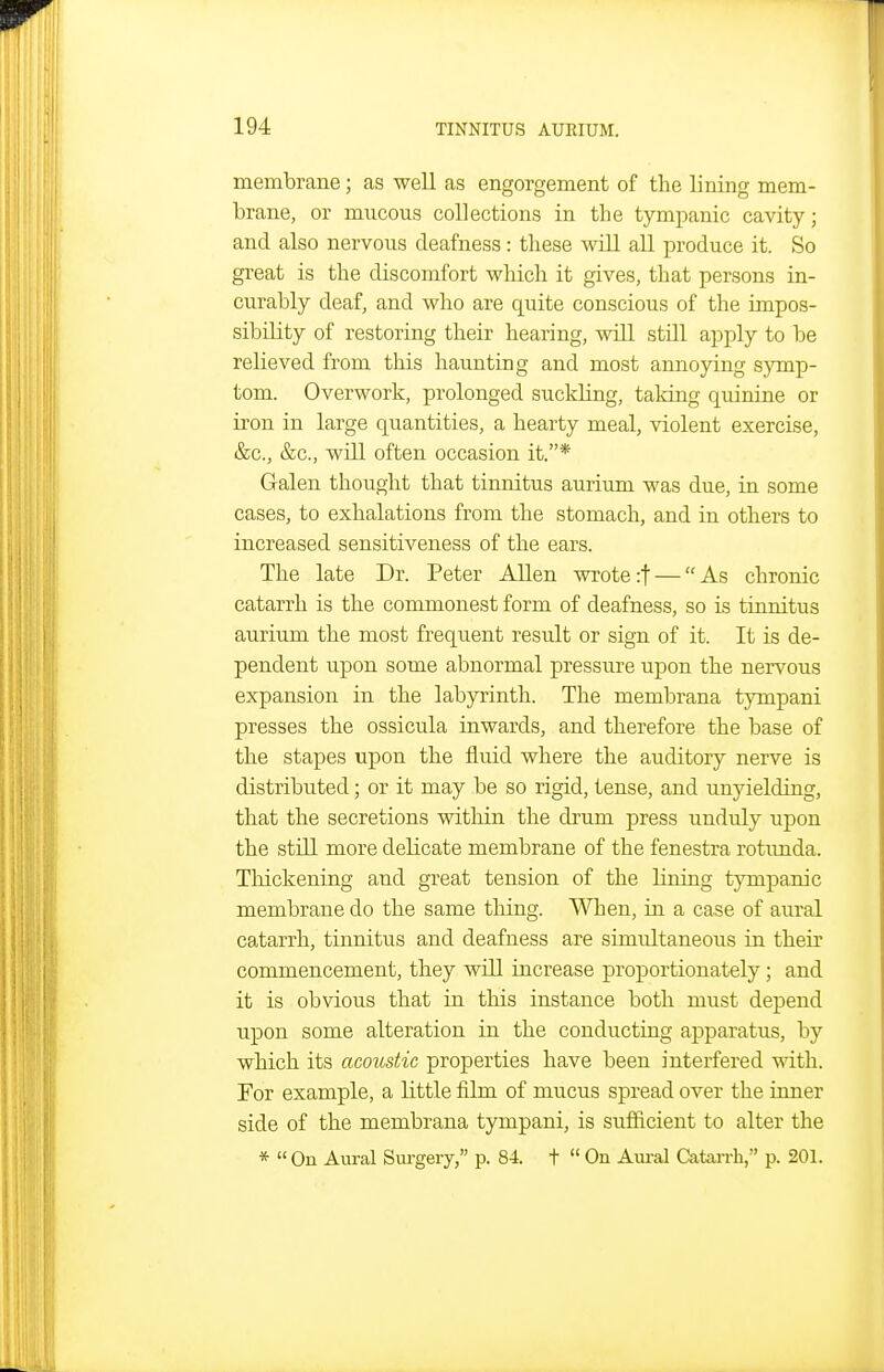 membrane; as well as engorgement of the lining mem- brane, or mucous collections in the tympanic cavity; and also nervous deafness: these Avill all produce it. So great is the discomfort wliich it gives, that persons in- curably deaf, and who are quite conscious of the impos- sibility of restoring their hearing, will still apply to be relieved from this haunting and most annoying sjonp- tom. Overwork, prolonged suckling, taking quinine or iron in large quantities, a hearty meal, violent exercise, &c., &c., will often occasion it.* Galen thought that tinnitus aurium was due, in some cases, to exhalations from the stomach, and in others to increased sensitiveness of the ears. The late Dr. Peter Allen wrote rf — As chronic catarrh is the commonest form of deafness, so is tinnitus aurium the most frequent result or sign of it. It is de- pendent upon some abnormal pressure upon tbe nervous expansion in the labyrinth. The membrana tympani presses the ossicula inwards, and therefore the base of the stapes upon the fluid where the auditory nerve is distributed; or it may be so rigid, tense, and unyielding, that tbe secretions within the drum j)ress unduly upon the still more delicate membrane of the fenestra rotunda. Thickening and great tension of the lining tympanic membrane do the same thing. When, in a case of aural catarrh, tinnitus and deafness are simultaneous in their commencement, they will increase proportionately; and it is obvious that in this instance both must depend upon some alteration in the conducting apparatus, by which its acoustic properties have been interfered with. For example, a little film of mucus spread over the inner side of the membrana tympani, is sufficient to alter the *  On Aural Sui'gery, p. 84. t  On Aural Catarrh, p. 201.