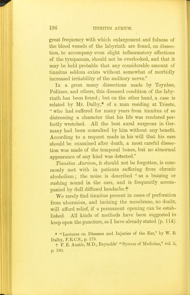 great frequency with which enlargement and fulness of the blood vessels of the labyrinth are found, on dissec- tion, to accompany even slight inflammatory affections of the tympanum, should not be overlooked, and that it may be held probable that any considerable amount of tinnitus seldom exists without, somewhat of morbidly increased irritability of the auditory nerve. In a great many dissections made by Toynbee, Politzer, and others, tliis diseased condition of the laby- rinth has been found; but on the other hand, a case is related by Mr. Dalby,* of a man residing at Trieste,  who had suffered for many years from tinnitus of so distressing a character that his life was rendered per- fectly wretched. All the best aural surgeons in Ger- many had been consulted by him without any beneiit. According to a request made in his will that his ears should be examined after death, a most careful dissec- tion was made of the temporal bones, but no abnormal appearance of any kind was detected. Tinnitus Aurium, it should not be forgotten, is com- monly met with in patients suffering from chronic alcoholism; the noise is described  as a buzzing or rushing sound in the ears, and is frequently accom- panied by dull diffused headache.f We rarely find tinnitus present in cases of perforation from ulceration, and incising the membrane, no doubt, will afford relief, if a permanent opening can be estab- lished. All kinds of methods have been suggested to keep open the puncture, as I have already stated (p. 114). * Lectiu-es on Diseases and Injuries of the Eai-, by W. B. Dalby, F.E.C.S., p. 175. t F. E. Anstie, M.D., Eeynolds'  System of Medicine, vol ii, p. 180.