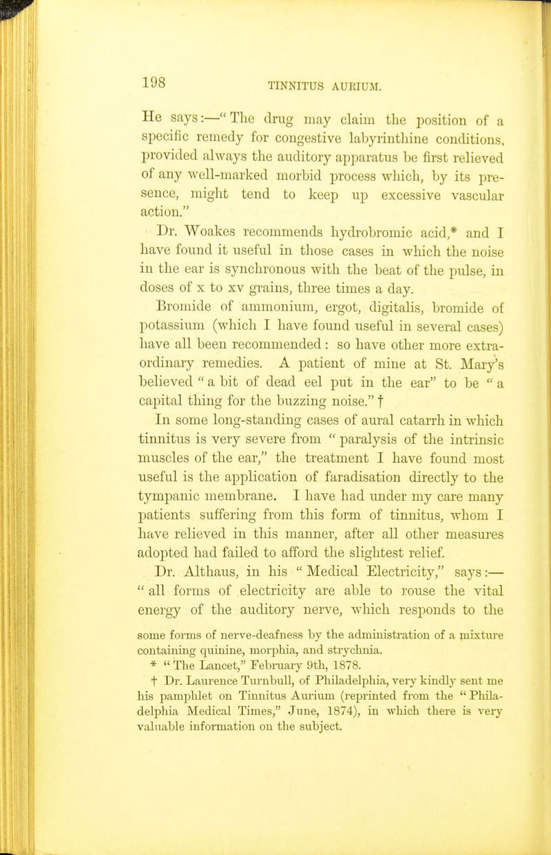 He says:—The drug may claim the position of a specific remedy for congestive labyrinthine conditions, provided always the auditory apparatus be first relieved of any well-marked morbid process which, by its pre- sence, miglit tend to keep up excessive vascular action. Dr. Woakes recommends hydrobromic acid,* and I have found it useful in those cases in wliich the noise in the ear is synchronous with the beat of the piilse, in doses of X to XV grains, three times a day. Bromide of ammonium, ergot, digitalis, bromide of potassium (which I have found useful in several cases) have all been recommended: so have other more extra- ordinary remedies. A patient of mine at St. lilary's believed  a bit of dead eel put in the ear to be  a capital thing for the buzzing noise. f In some long-standing cases of aural catarrh in which tinnitus is very severe from  paralysis of the intrinsic muscles of the ear, the treatment I have found most useful is the application of faradisation directly to the tympanic membrane. I have had under my care many X^atients suffering from this form of tinnitus, whom I have relieved in this manner, after all other measures adopted had failed to afford the slightest relief. Dr. Althaus, in his  Medical Electricity, says:—  all forms of electricity are able to I'ouse the vital enei'gy of the a,uditory nerve, which responds to the some forms of nerve-deafness by the administration of a mixture containing quinine, morphia, and strychnia. *  The Lancet, February 9th, 1878. t Dr. Laurence Tm-nbull, of Philadelphia, very kindly sent me his pamphlet on Tinnitus Am'ium (reprinted from the  Phila- delphia Medical Times, June, 1874), in which there is very valuable information on the subject.