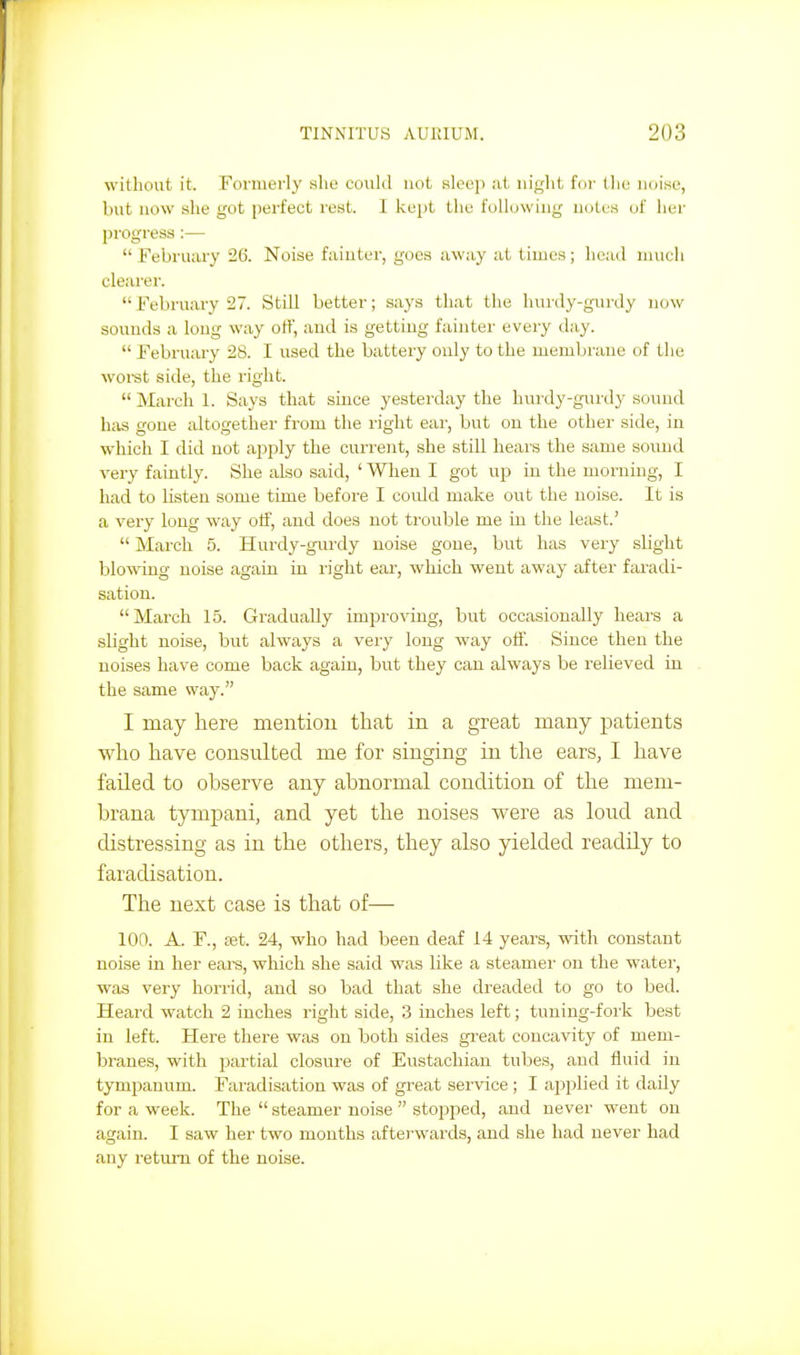 without it. Fonnerly she eouhl not, sleep .it night for tlie noise, but now she got perfect rest. I kept the following notes (jf iier progress :— February 205. Noise fiiiuter, goes away at times; head much clearer.  February 27. Still better; says that the hurdy-gurdy now sounds a long way off, and is getting fainter every day.  February 28. I used the battery ouly to the membrane of the woi-st side, the right.  March 1. Says that since yesterday the hurdy-guixly sound has gone altogether from the I'ight eai-, but ou the other side, in which I did not ajjply the current, she still hears the same sound very faintly. She also said, ' When I got up in the morning, I had to listen some time before I could make out the noise. It is a very long way otf, and does not trouble me in the least.'  Mai-ch 5. Hurdy-gurdy noise gone, but has very slight blowing noise again in right ear, which went away after faradi- sation. March 15. Gradually improving, but occasionally hears a slight noise, but always a vei-y long way off. Since then the noises have come back again, but they can always be relieved ia the same way. I may here mention that in a great many patients who have consulted me for singing in the ears, I have failed to observe any abnormal condition of the mem- brana tymj)ani, and yet the noises were as lond and distressing as in the others, they also yielded readily to faradisation. The next case is that of— 100. A. F., set. 24, who had been deaf 14 years, with constant noise in her ears, which she said was like a steamer on the water, was very horrid, and so bad that she dreaded to go to bed. Heard watch 2 inches right side, 3 inches left; tuning-fork best in left. Here there was on both sides great concavity of mem- branes, with partial closure of Eustachian tubes, and fluid in tympanum. Faradisation was of great service ; I applied it daily for a week. The  steamer noise  stopped, and never went on again. I saw her two months afterwards, and she had never had any return of the noise.