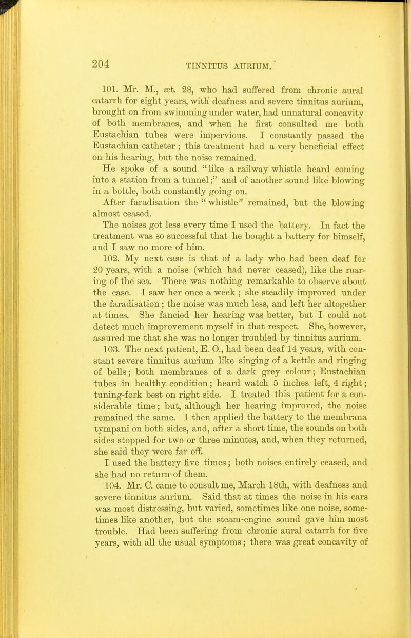 101. Mr. M., set. 28, who had suffered from chronic aiiral catarrh for eight years, with deafness and severe tinnitus aurium, brought on from swimming under water, had unnatural concavity of both membranes, and when he first consulted me both Eustachian tubes were impervious. I constantly passed the Eustachian catheter ; this treatment had a very beneficial effect on his hearing, but the noise remained. He spoke of a sound  like a railway whistle heard coming into a station from a tunnel; and of another sound like blowing in a bottle, both constantly going on. After faradisation the whistle remained, but the blowing almost ceased. The noises got less every time I used the battery. In fact the treatment was so successful that he bought a battery for himself, and I saw no more of him. 102. My next case is that of a lady who had been deaf for 20 years, with a noise (which had never ceased), like the roar- ing of the sea. There was nothing remarkable to observe about the case. I saw her once a week ; she steadily improved under the faradisation; the noise was much less, and left her altogether at times. She fancied her heai-ing was better, but I could not detect much improvement myself in that respect. She, however, assured me that she was no longer troubled by tinnitus aurium. 103. The next patient, E. O., had been deaf 14 yeai-s, with con- stant severe tinnitus aurium like singing of a kettle and ringing of bells; both membranes of a dark grey colour; Eustachian tubes in healthy condition; heard watch 5 inches left, 4 right; tuning-fork best on right side. I treated this patient for a con- siderable time; but, although her hearing improved, the noise remained the same. I then applied the battery to the membrana tympani on both sides, and, after a short time, the soimds on both sides stopped for two or three minutes, and, when they returned, she said they were far off. I used the battery five times; both noises entirely ceased, and she had no return of them. 104. Mr. C. came to consult me, March 18th, with deafness and severe tinnitus aurium. Said that at times the noise in his ears was most distressing, but varied, sometimes like one noise, some- times like another, but the steam-engine soimd gave him most trouble. Had been suffering from chi-onic aural catarrh for five years, with all the usual symptoms; there was great concavity of