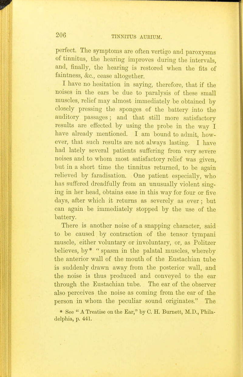 perfect. The symptoms are often vertigo and paroxysms of tinnitus, the hearing improves during the intervals, and, finally, the hearing is restored when the fits of faintness, &c., cease altogether. I have no hesitation in saying, therefore, that if the noises in the ears be due to paralysis of these small muscles, reKef may almost immediately be obtained by closely pressing the sponges of the battery into the auditory passages; and that still more satisfactory results are effected by using the probe in the way I have already mentioned. I am bound to admit, how- ever, that such results are not always lasting. I have had lately several patients suffering from very severe noises and to whom most satisfactory relief was given, but in a short time the tinnitus returned, to be again relieved by faradisation. One patient especially, who has suffered dreadfully from an unusually violent sing- ing in her head, obtains ease in this way for four or five days, after which it returns as severely as ever; but can again be inunediately stopped by the use of the battery. There is another noise of a snapping character, said to be caused by contraction of the tensor tympani muscle, either voluntary or involuntary, or, as Politzer believes, by*  spasm in the palatal muscles, whereby the anterior wall of the mouth of the Eustachian tube is suddenly drawn away from the posterior wall, and the noise is thus produced and conveyed to the ear through the Eustachian tube. The ear of the observer also perceives the noise as coming from the ear of the person in whom the peculiar soimd originates. The » See  ATi-eatise on the Ear, by C. H. Burnett, M.D., Phila- delphia, p. 441.