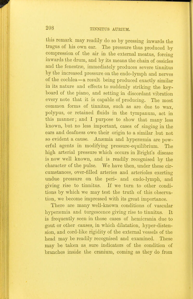 this remark may readily do so by pressing inwards the tra.gus of liis own ear. The pressure thus produced by compression of the air in the external meatus, forcing inwards the drum, and by its means the chain of ossicles and the fenesfcraj, immediately produces severe tinnitus by the increased pressure on the endo-lymph and nerves of the cochlea—a result being produced exactly similar in its nature and effects to suddenly striking the key- board of the piano, and setting in discordant vibration every note that it is capable of producing. The most common forms of tinnitus, such as are due to wax, polypus, or retained fluids in the tympanum, act in this manner; and I purpose to show that many less known, but no less important, cases of singing in the ears and deafness owe their origin to a similar but not so evident a cause. Angemia and hypersemia are pow- erful agents in modifying pressure-equilibrium. The high arterial pressure which occurs in Bright's disease is now well known, and is readily recognised by the character of the pulse. We have then, under these cir- cumstances, over-filled arteries and arterioles exerting undue pressiire on the peri- and endo-lymph, and giving rise to tinnitus. If we turn to other condi- tions by which we may test the truth of this observa- tion, we become imj)ressed with its great importance. There are many well-known conditions of vascular hyperaemia and turgescence giving rise to tinnitus. It is frequently seen in those cases of hemicrania due to gout or other causes, in which dilatation, hyper-disten- sion, and cord-Hke rigidity of the external vessels of the head may be readily recognised and examined. These may be taken as sure indicators of the condition of branches inside the cranium, coming as they do from