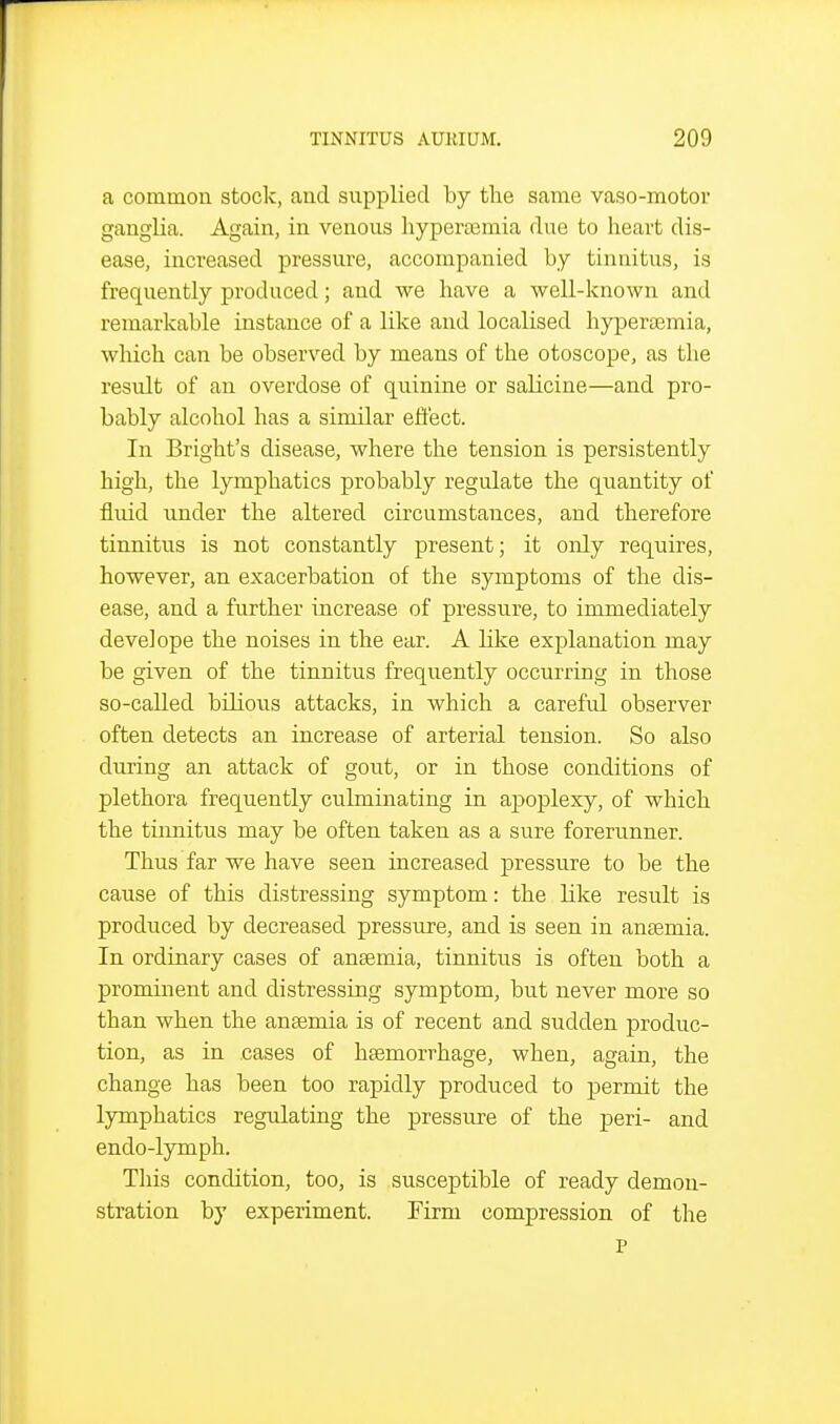 a common stock, and supplied by tlie same vaso-motor ganglia. Again, in venous hypertemia due to heart dis- ease, increased pressure, accompanied by tinnitus, is frequently produced; and we have a well-known and remarkable instance of a like and localised hyperoemia, which can be observed by means of the otoscope, as the result of an overdose of quinine or salicine—and pro- bably alcohol has a similar eftect. In Bright's disease, where the tension is persistently high, the lymphatics probably regulate the quantity of fluid under the altered circumstances, and therefore tinnitus is not constantly present; it only requires, however, an exacerbation of the symptoms of the dis- ease, and a further increase of pressure, to immediately develope the noises in the ear. A like explanation may be given of the tinnitus frequently occurring in those so-called bilious attacks, in which a careful observer often detects an increase of arterial tension. So also during an attack of gout, or in those conditions of plethora frequently culminating in apoplexy, of which the tiimitus may be often taken as a sure forerunner. Thus far we have seen increased pressure to be the cause of this distressing symptom: the like result is produced by decreased pressure, and is seen in antemia. In ordinary cases of anaemia, tinnitus is often both a prominent and distressing symptom, but never more so than when the anasmia is of recent and sudden produc- tion, as in cases of hsemorrhage, when, again, the change has been too rapidly produced to permit the lymphatics regulating the pressure of the peri- and endo-lymph. This condition, too, is susceptible of ready demon- stration by experiment. Firm compression of the P