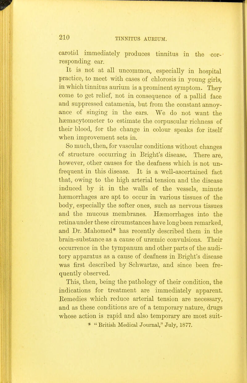 carotid immediately produces tinnitus in the cor- responding ear. It is not at all uncommon, especially in hospital practice, to meet with cases of chlorosis in young girls, in which tinnitus aurium is a prominent symptom. They come to get relief, not in consequence of a pallid face and suppressed catamenia, but from the constant annoy- ance of singing in the ears. We do not want the hsemacytometer to estimate the corpuscular richness of their blood, for the change in colour speaks for itself when improvement sets in. So much, then, for vascular conditions without changes of structure occurring in Bright's disease. There are, however, other causes for the deafness which is not un- frequent in this disease. It is a weU-ascertained fact that, owing to the high arterial tension and the disease induced by it in the walls of the vessels, minute haemorrhages are apt to occur in various tissues of the body, especially the softer ones, such as nervous tissues and the mucous membranes. Haemorrhages into the retinaunder these circumstances have longbeen remarked, and Dr. Mahomed* has recently described them in the brain-substance as a cause of uraemic convulsions. Their occurrence in the tympanum and other parts of the audi- tory apparatus as a cause of deafness in Bright's disease was first described by Schwartze, and since been fre- quently observed. This, then, being the pathology of their condition, the indications for treatment are immediately apparent. Eemedies which reduce arterial tension are necessary, and as these conditions are of a temporary nature, drugs whose action is rapid and also temporary are most suit- *  British Medical Journal, July, 1877.