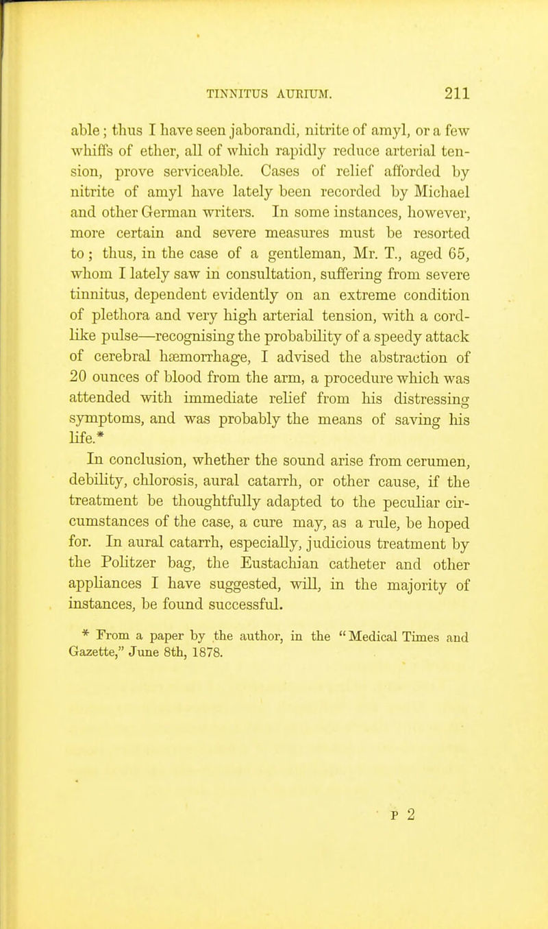 able; thus I have seen jaborancli, nitrite of amyl, or a few whiffs of ether, all of which rapidly reduce arterial ten- sion, prove serviceable. Cases of relief afforded by nitrite of amyl have lately been recorded by Michael and other German writers. In some instances, however, more certain and severe measures must be resorted to; thus, in the case of a gentleman, Mr. T., aged 65, whom I lately saw in consultation, suffering from severe tinnitus, dependent evidently on an extreme condition of plethora and very high arterial tension, with a cord- like pulse—recognising the probability of a speedy attack of cerebral haemorrhage, I advised the abstraction of 20 ounces of blood from the arm, a procedure which was attended with immediate relief from his distressing sjrmptoms, and was probably the means of saving his Hfe.* In conclusion, whether the sound arise from cerumen, debility, chlorosis, aural catarrh, or other cause, if the treatment be thoughtfully adapted to the peculiar cir- cumstances of the case, a cure may, as a rule, be hoped for. In aural catarrh, especially, judicious treatment by the PoHtzer bag, the Eustachian catheter and other appliances I have suggested, will, in the majority of instances, be found successful. * From a paper by the author, in the  Medical Times and Gazette, June 8th, 1878.