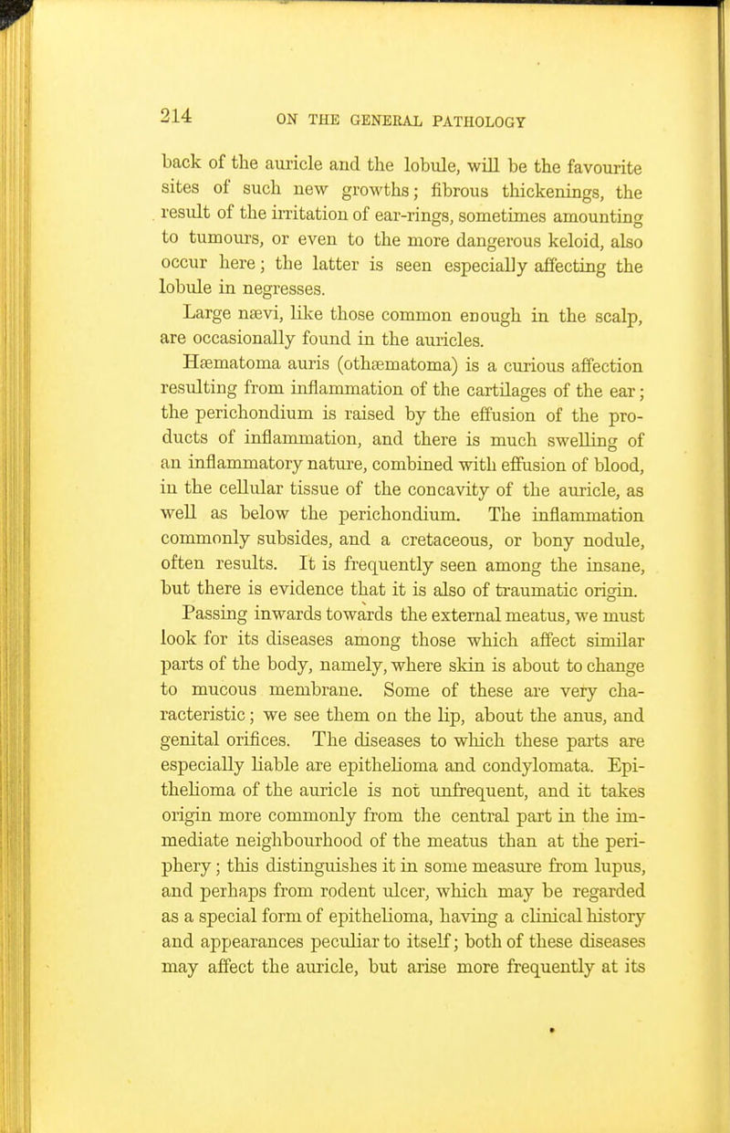 back of the auricle and the lobule, wiU be the favourite sites of such new growths; fibrous thickenings, the result of the irritation of ear-rings, sometimes amounting to tumours, or even to the more dangerous keloid, also occur here; the latter is seen especially affecting the lobule in negresses. Large nasvi, lil^e those common enough in the scalp, are occasionally found in the auricles. Haematoma auris (othsematoma) is a curious affection resulting from inflammation of the cartilages of the ear; the perichondium is raised by the effusion of the pro- ducts of inflammation, and there is much swelling of an inflammatory nature, combined with effusion of blood, in the ceUular tissue of the concavity of the auricle, as weU as below the perichondium. The inflammation commonly subsides, and a cretaceous, or bony nodule, often results. It is frequently seen among the insane, but there is evidence that it is also of traumatic orisdn. Passmg inwards towards the external meatus, we must look for its diseases among those which affect similar parts of the body, namely, where skin is about to change to mucous membrane. Some of these are very cha- racteristic ; we see them on the Hp, about the anus, and genital orifices. The diseases to which these parts are especially liable are epithelioma and condylomata. Epi- thelioma of the auricle is not unfrequent, and it takes origin more commonly from the central part in the im- mediate neighbourhood of the meatus than at the peri- phery ; this distinguishes it in some measure from lupus, and perhaps from rodent ulcer, which may be regarded as a special form of epithelioma, having a clinical history and appearances peculiar to itself; both of these diseases may affect the auricle, but arise more frequently at its