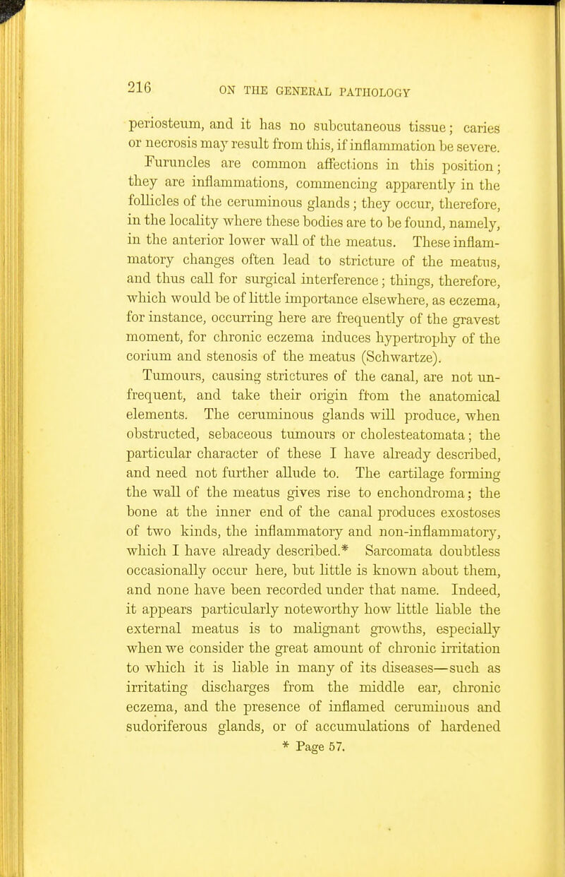 periosteum, and it has no subcutaneous tissue; caries or necrosis may result from this, if inflammation be severe. Furuncles are common affections in this position; they are inflammations, commencing apparently in the follicles of the ceruminous glands; they occur, therefore, in the locality where these bodies are to be found, namely, in the anterior lower wall of the meatus. These inflam- matory changes often lead to stricture of the meatus, and thus call for surgical interference; things, therefore, which would be of little importance elsewhere, as eczema, for instance, occurring here are frequently of the gravest moment, for chronic eczema induces hypertrophy of the corium and stenosis of the meatus (Schwartze). Tumours, causing strictures of the canal, are not un- frequent, and take their origin ftom the anatomical elements. The ceruminous glands will produce, when obstructed, sebaceous tumours or cholesteatomata; the particular character of these I have abeady described, and need not further allude to. The cartilage forming the wall of the meatus gives rise to enchondroma; the bone at the inner end of the canal produces exostoses of two kinds, the inflammatory and non-inflammatory, which I have already described.* Sarcomata doubtless occasionally occur here, but little is known about them, and none have been recorded under that name. Indeed, it appears particularly noteworthy how little liable the external meatus is to malignant growths, especially when we consider the great amount of chronic iri'itation to which it is liable in many of its diseases—such as irritating discharges from the middle ear, chronic eczema, and the presence of inflamed ceruminous and sudoriferous glands, or of accumulations of hardened * Page 57.