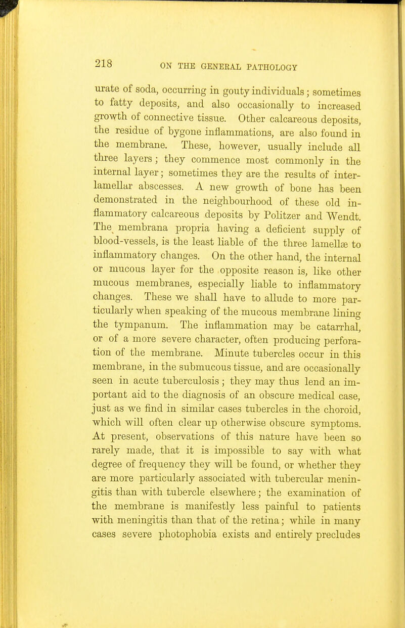 urate of soda, occurring in gouty individuals; sometimes to fatty deposits, and also occasionally to increased growth of connective tissue. Other calcareous deposits, the residue of bygone inflammations, are also found in the membrane. These, however, usually include all three layers; they commence most commonly in the internal layer; sometimes they are the results of inter- lameUar abscesses. A new growth of bone has been demonstrated in the neighbourhood of these old in- flammatory calcareous deposits by PoUtzer and Wendt. The membrana propria having a deficient supply of blood-vessels, is the least liable of the three lamella to inflammatory changes. On the other hand, the internal or mucous layer for the opposite reason is, like other mucous membranes, especially hable to inflammatory changes. These we shall have to aUude to more par- ticularly when speaking of the mucous membrane lining the tympanum. The inflammation may be catarrhal, or of a more severe character, often producing perfora- tion of the membrane. Minute tubercles occur in this membrane, in the submucous tissue, and are occasionally seen in acute tuberculosis ; they may thus lend an im- portant aid to the diagnosis of an obscure medical case, just as we find in similar cases tubercles in the choroid, which will often clear up otherwise obscure symptoms. At present, observations of tliis nature have been so rarely made, that it is impossible to say with what degree of frequency they wiU be found, or whether they are more particularly associated with tubercular menin- gitis than with tubercle elsewhere; the examination of the membrane is manifestly less painful to patients with meningitis than that of the retina; while in many cases severe photophobia exists and entirely precludes