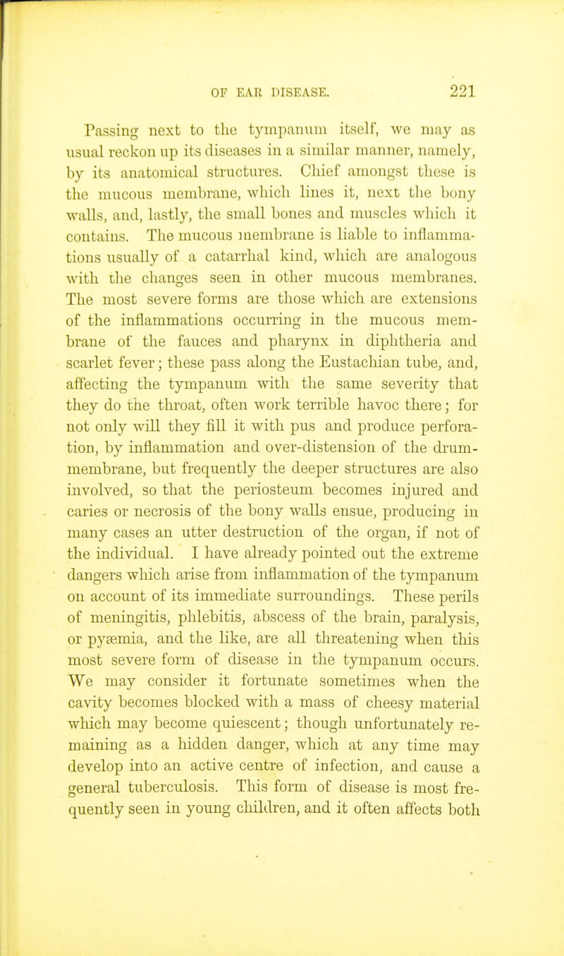 Passing next to the tympanum itself, we may as iisual reckon up its diseases in a similar manner, namely, by its anatomical structures. Cliief amongst these is the mucous membrane, which lines it, next the bony walls, and, lastly, the small bones and muscles which it contains. The mucous membrane is liable to inflamma- tions usually of a catarrhal kind, which are analogous with the changes seen in other mucous membranes. The most severe forms are those which are extensions of the inflammations occurring in the mucous mem- brane of the fauces and pharynx in diphtheria and scarlet fever; these pass along the Eustachian tube, and, affecting the tympanum with the same severity that they do the throat, often work terrible havoc there; for not only will they fill it with pus and produce perfora- tion, by inflammation and over-distension of the drum- membrane, but frequently the deeper structures are also involved, so that the periosteum becomes injured and caries or necrosis of the bony walls ensue, producing in many cases an utter destruction of the organ, if not of the individual. I have already pointed out the extreme dangers which arise from inflammation of the tympanum on account of its immediate surroundings. These perils of meningitis, phlebitis, abscess of the brain, paralysis, or pyaemia, and the like, are all threatening when this most severe form of disease in the tympanum occurs. We may consider it fortunate sometimes when the cavity becomes blocked with a mass of cheesy material which may become quiescent; though unfortunately re- maining as a hidden danger, which at any time may develop into an active centre of infection, and cause a general tuberculosis. This form of disease is most fre- quently seen in young children, and it often affects both