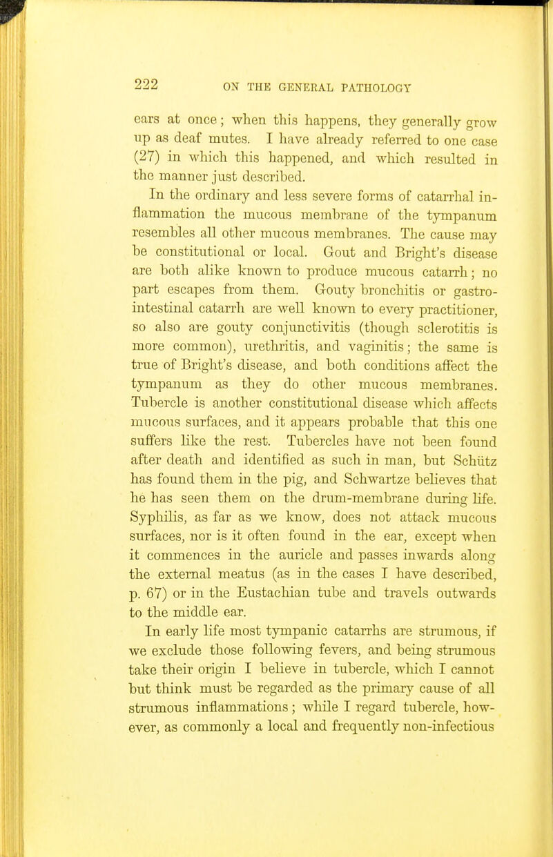 ears at once; when this happens, they generally grow up as deaf mutes. I have already referred to one case (27) in which this happened, and which resulted in the manner just described. In the ordinary and less severe forms of catarrhal in- flammation the mucous membrane of the tympanum resembles all other mucous membranes. The cause may be constitutional or local. Gout and Bright's disease are both alike known to produce mucous catarrh; no part escapes from them. Gouty bronchitis or gastro- intestinal catarrh are well known to every practitioner, so also are gouty conjunctivitis (though sclerotitis is more common), urethritis, and vaginitis; the same is true of Bright's disease, and both conditions affect the tympanum as they do other mucous membranes. Tubercle is another constitutional disease which affects mucous surfaces, and it appears probable that this one suffers like the rest. Tubercles have not been found after death and identified as such in man, but Schiitz has found them in the pig, and Schwartze believes that he has seen them on the drum-membrane during life. Syphilis, as far as we know, does not attack mucous surfaces, nor is it often found in the ear, except when it commences in the auricle and passes inwards along the external meatus (as in the cases I have described, p. 67) or in the Eustachian tube and travels outwards to the middle ear. In early life most tympanic catarrhs are strumous, if we exclude those following fevers, and being strumous take their origin I believe in tubercle, which I cannot but think must be regarded as the primary cause of aJl strumous inflammations; while I regard tubercle, how- ever, as commonly a local and frequently non-infectious