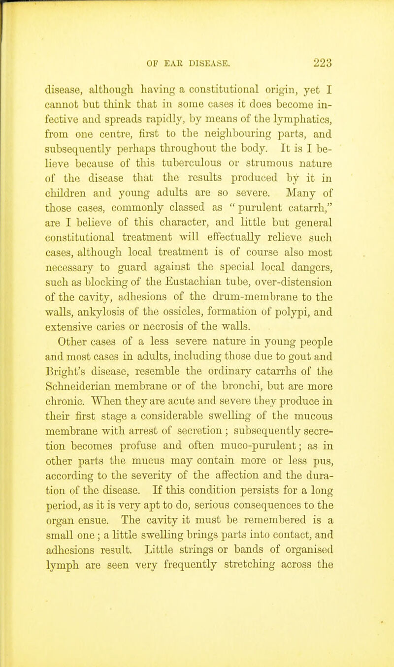 disease, althougli having a constitutional origin, yet I cannot but think that in some cases it does become in- fective and spreads rapidly, by means of the lymphatics, from one centre, first to the neiglibouring parts, and subsequently perhaps throughout the body. It is I be- lieve because of this tubercidous or strumous nature of the disease that the results produced by it in children and young adidts are so severe. Many of those cases, commonly classed as  purulent catarrh, are I believe of this character, and little but general constitutional treatment will effectually relieve such cases, although local treatment is of course also most necessary to guard against the special local dangers, such as blocldng of the Eustachian tube, over-distension of the cavity, adhesions of the drum-membrane to the walls, ankylosis of the ossicles, formation of polypi, and extensive caries or necrosis of the walls. Other cases of a less severe nature in young people and most cases in adults, including those due to gout and Bright's disease, resemble the ordinary catarrhs of the Schneiderian membrane or of the bronchi, but are more chronic. When they are acute and severe they produce in their first stage a considerable swelling of the mucous membrane with arrest of secretion ; subsequently secre- tion becomes profuse and often muco-purulent; as in other parts the mucus may contain more or less pus, according to the severity of the affection and the dura- tion of the disease. If this condition persists for a long period, as it is very apt to do, serious consequences to the organ ensue. The cavity it must be remembered is a small one ; a little swelling briags parts into contact, and adhesions result. Little strings or bands of organised lymph are seen very frequently stretching across the