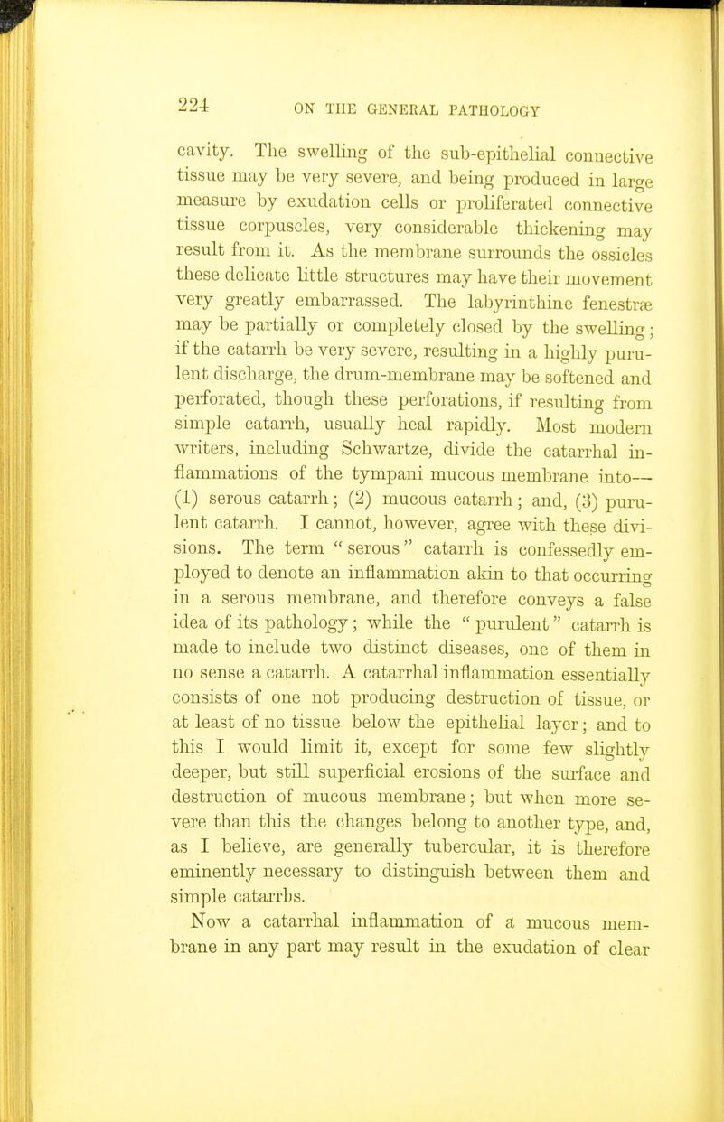 cavity. The swelling of the sub-epithelial connective tissue may be very severe, and being produced in large measure by exudation cells or proliferated connective tissue corpuscles, very considerable thickening may result from it. As the membrane surrounds the ossicles these delicate little structures may have their movement very greatly embarrassed. The labyrinthine fenestra may be partially or completely closed by the swelling; if the catarrh be very severe, resulting in a highly puru- lent discharge, the drum-membrane may be softened and perforated, though these perforations, if resulting from simple catarrh, usually heal rapidly. Most modern writers, includiug Schwartze, divide the catarrhal in- flammations of the tympani mucous membrane into—- (1) serous catarrh; (2) mucous catarrh; and, (3) puru- lent catarrh. I cannot, however, agree with these di\d- sions. The term  serous  catarrh is confessedly em- ployed to denote an inflammation akin to that occurring in a serous membrane, and therefore conveys a false idea of its pathology; while the  purulent catai-rh is made to include two distinct diseases, one of them in no sense a catarrh. A catarrhal inflammation essentially consists of one not producing destruction of tissue, or at least of no tissue below the epithelial layer; and to this I would limit it, excej)t for some few slightly deeper, but still superficial erosions of the surface and destruction of mucous membrane; but when more se- vere than this the changes belong to another type, and, as I believe, are generally tubercular, it is therefore eminently necessary to distinguish between them and simple catarrhs. Now a catarrhal inflammation of ft mucous mem- brane in any part may result in the exudation of clear