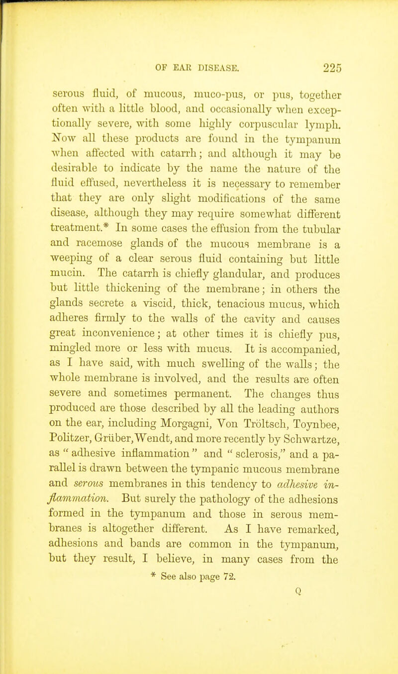 serous fluid, of mucous, muco-pus, or pus, together often with a little blood, and occasionally when excep- tionally severe, with some liighly corpuscular lymph. Now all these products are found in the tympanum when affected with catarrh; and although it may be desirable to indicate by the name the nature of the fluid effused, nevertheless it is necessary to remember that they are only slight modifications of the same disease, although they may require somewhat different treatment.* In some cases the effusion from the tubular and racemose glands of the mucous membrane is a weeping of a clear serous fluid containing but little mucin. The catarrh is chiefly glandular, and produces but little thickening of the membrane; in others the glands secrete a viscid, thick, tenacious mucus, which adheres firmly to the walls of the cavity and causes great inconvenience; at other times it is chiefly pus, mingled more or less with mucus. It is accompanied, as I have said, with much swelling of the walls; the whole membrane is involved, and the results are often severe and sometimes permanent. The changes thus produced are those described by all the leading authors on the ear, including Morgagni, Von Troltsch, Toynbee, PoHtzer, Griiber,Wendt, and more recently by Schwartze, as  adhesive inflammation  and  sclerosis, and a pa- rallel is drawn between the tympanic mucous membrane and sermis membranes in this tendency to adhesive in- flammation. But surely the pathology of the adhesions formed in the tympanum and those in serous mem- branes is altogether different. As I have remarked, adhesions and bands are common in the tympanum, but they result, I believe, in many cases from the * See also page 72. Q