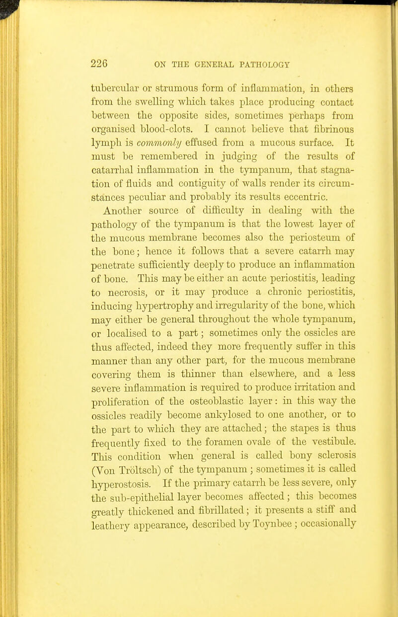 tubercular or strumous form of inflammation, in others from the swelling wliicli takes place producing contact between the opposite sides, sometimes perhaps from organised blood-clots. I cannot believe that fibrinous lymph is commonly effused from a mucous surface. It must be remembered in judging of the results of catarrhal inflammation in the tympanum, that stagna- tion of fluids and contiguity of walls render its circum- stances peculiar and probably its residts eccentric. Another source of difficulty in dealing with the pathology of the tympanum is that the lowest layer of the mucous membrane becomes also the periosteum of the bone; hence it follows that a severe catarrh may penetrate sufiiciently deeply to produce an inflammation of bone. This may be either an acute periostitis, leading to necrosis, or it may produce a chronic peiiostitis, inducing hypertrophy and irregularity of the bone, which may either be general throughout the whole tympanum, or localised to a part; sometimes only the ossicles are thus affected, indeed they more frequently suffer in this manner than any other part, for the mucous membrane covering them is thinner than elsewhere, and a less severe inflammation is required to produce irritation and proHferation of the osteoblastic layer: in this way the ossicles readily become ankylosed to one another, or to the part to which they are attached; the stapes is thus frequently fixed to the foramen ovale of the vestibule. This condition when general is called bony sclerosis (Von Troltsch) of the tympanum ; sometimes it is called hyperostosis. If the primary catarrh be less severe, only the sub-epithelial layer becomes affected ; this becomes greatly thickened and fibrillated; it presents a stiff and leathery appearance, described by Toynbee ; occasionally