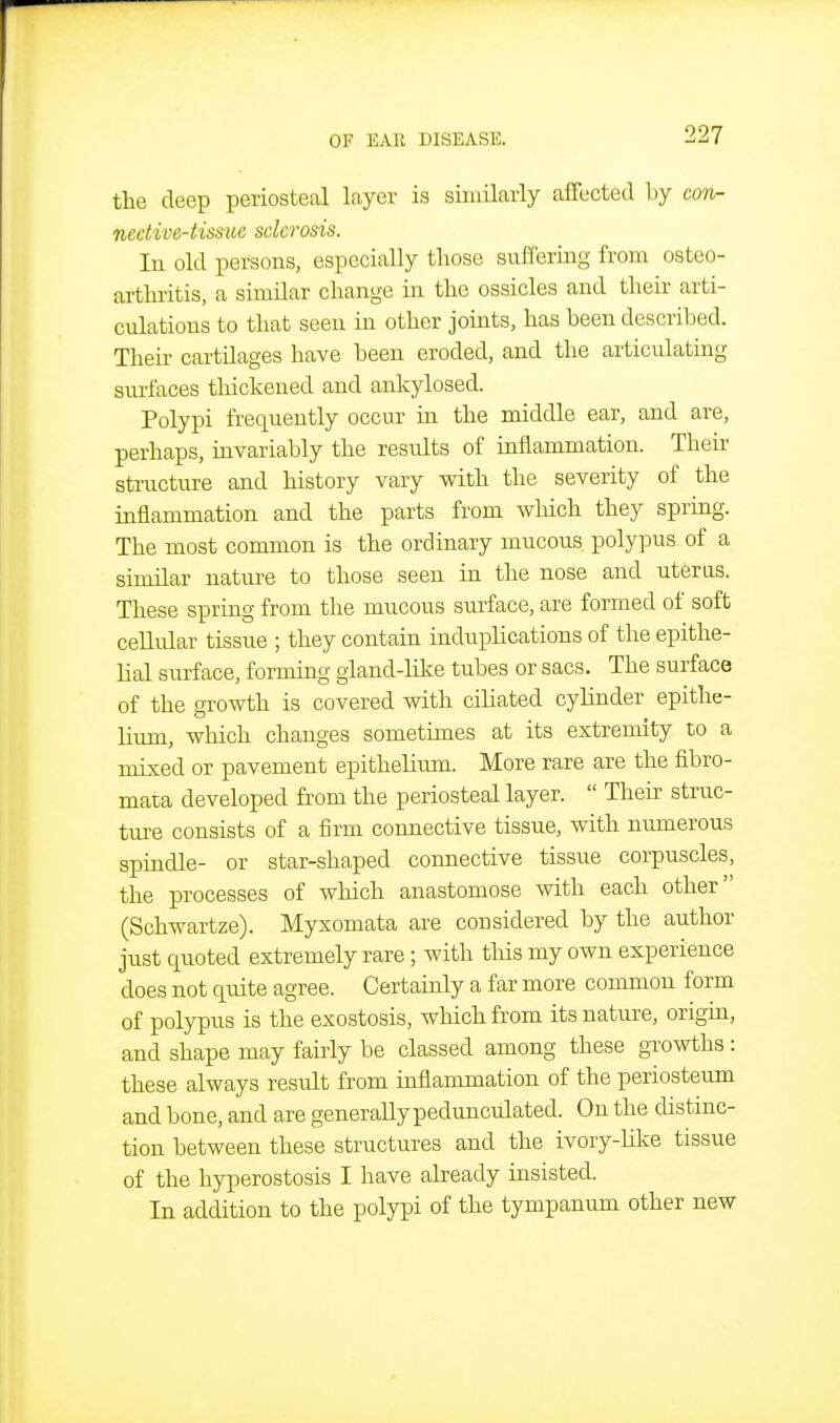 the deep periosteal layer is similarly affected by con- nedive-tisstie sclerosis. In old persons, especially those suffering from osteo- arthi-itis, a similar change in the ossicles and their arti- culations to that seen in other jouits, has been described. Their cartilages have been eroded, and the articulating surfaces thickened and ankylosed. Polypi frequently occur in the middle ear, and are, perhaps, iavariably the results of inflammation. Their structure and history vary with the severity of the inflammation and the parts from which they spring. The most common is the ordinary mucous polypus of a similar nature to those seen in the nose and uteras. These spring from the mucous surface, are formed of soft cellular tissue ; they contain induplications of the epithe- lial surface, forming gland-like tubes or sacs. The surface of the growth is covered with ciliated cyHnder epithe- lium, which changes sometimes at its extremity to a mixed or pavement epithelium. More rare are the fibro- mata developed from the periosteal layer.  Their struc- ture consists of a firm connective tissue, with numerous spindle- or star-shaped connective tissue corpuscles, the processes of which anastomose with each other (Schwartze). Myxomata are considered by the author just quoted extremely rare; with this my own experience does not quite agree. Certainly a far more common form of polypus is the exostosis, which from its nature, origin, and shape may fairly be classed among these growths : these always result from inflammation of the periosteum and bone, and are generally pedunculated. On the distinc- tion between these structures and the ivory-like tissue of the hyperostosis I have ahceady insisted. In addition to the polypi of the tympanum other new