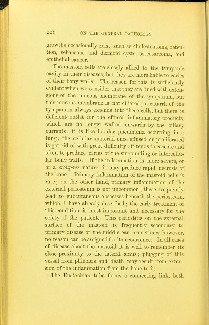 growths occasionally exist, such as cholesteatoma, reten- tion, sebaceous and dermoid cysts, osteosarcoma, and epithelial cancer. The mastoid cells are closely allied to the tympanic cavity in their diseases, but they are more liable to caries of their bony walls. The reason for this is sufficiently evident when we consider that they are lined with exten- sions of the mucous membrane of the tympanum, but this mucous membrane is not ciliated; a catarrh of the tympanum always extends into these cells, but there is deficient outlet for the effused inflammatory products, which are no longer wafted onwards by the ciliary currents; it is like lobular pneumonia occurring in a lung; the cellular material once effused or proliferated is got rid of with great difficulty; it tends to caseate and often to produce caries of the surrounding or intercellu- lar bony walls. If the inflammation is more severe, or of a croupous nature, it may produce rapid necrosis of the bone. Primary inflammation of the mastoid cells is rare; on the other hand, primary inflammation of the external periosteum is not uncommon ; these frequently lead to subcutaneous abscesses beneath the periosteum, which I have already described; the early treatment of this condition is most important and necessary for the safety of the patient. This periostitis on the external surface of the mastoid is frequently secondary to primary disease of the middle ear; sometimes, however, no reason can be assigned for its occurrence. In all cases of disease about the mastoid it is well to remember its close proximity to the lateral sinus; plugging of this vessel from plilebitis and death may result from exten- sion of the inflammation from the bone to it. The Eustachian tube forms a connecting link, both