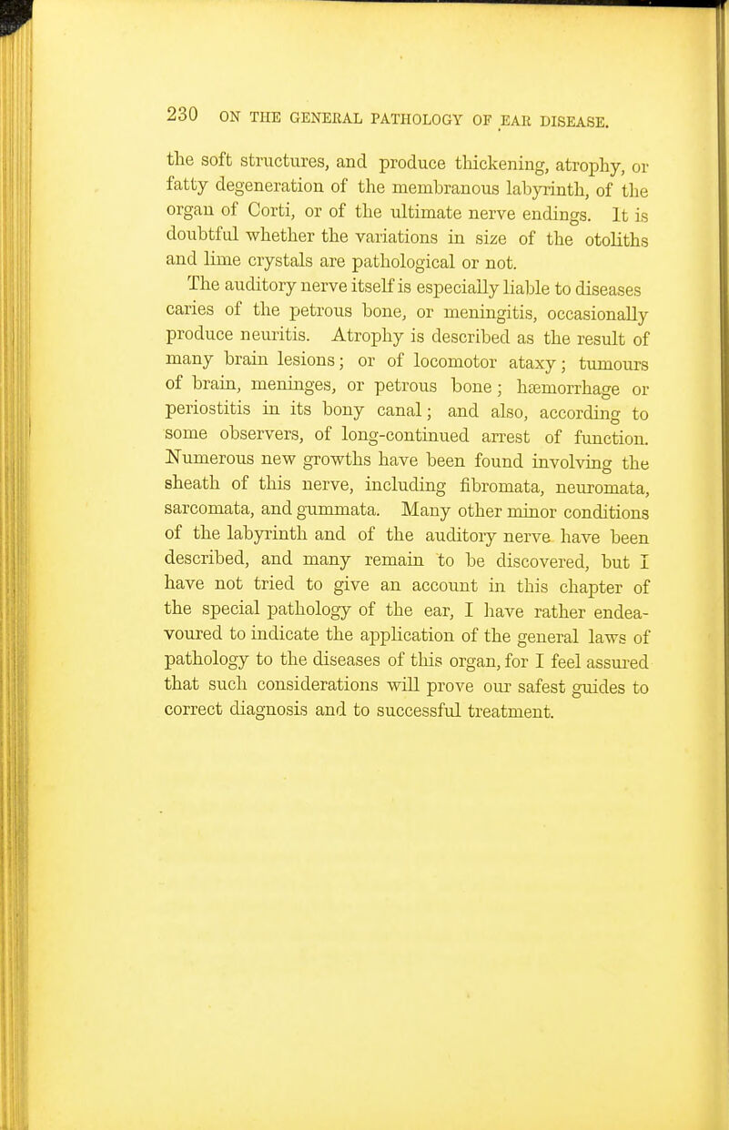 the soft structures, and produce tliickening, atrophy, or fatty degeneration of the membranous labjo-inth, of the organ of Corti, or of the ultimate nerve endings. It is doubtful whether the variations in size of the otoliths and lime crystals are pathological or not. The auditory nerve itself is especially liable to diseases caries of the petrous bone, or meningitis, occasionally produce neuritis. Atrophy is described as the result of many brain lesions; or of locomotor ataxy; tumours of brain, meninges, or petrous bone; hajmorrhage or periostitis in its bony canal; and also, according to some observers, of long-continued arrest of function. ISTumerous new growths have been found involving the sheath of this nerve, including fibromata, neuromata, sarcomata, and gummata. Many other minor conditions of the labyrinth and of the auditory nerve have been described, and many remain to be discovered, but I have not tried to give an account in this chapter of the special pathology of the ear, I have rather endea- voured to indicate the application of the general laws of pathology to the diseases of this organ, for I feel assui-ed that such considerations will prove our safest guides to correct diagnosis and to successful treatment.