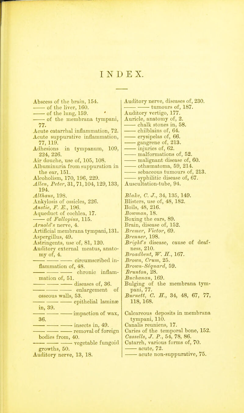 INDEX. Abscess of tlie brain, 154. of the liver, 160. of the lung, 159. of the uiembrana tympani, 77. Aonte catari'hal inflammation, 72. Acute suppurative inflammation, 77, 119. Adliesions in tympanum, 109, 224, 226. Ail- douche, use of, 105, 108. Albuminuria from suppuration in the ear, 151. AlcohoUsm, 170, 196, 229. Allen, Peter, 31, 71,104,129,133, 194. Althaus, 198. Ankylosis of ossicles, 226. Anstie, F. E., 196. Aqueduct of cochlea, 17. of Fallopius, 115. ArnoliVn nerve, 4. Artificial membrana tympani, 131. Aspergillus, 49. Astringents, use of, 81, 120. Auditory external meatus, anato- my of, 4. circumscribed in- flammation of, 48. chronic inflam- mation of, 51. diseases of, 36. enlargement of osseous walls, 53. epithelial laminse in, 39. impaction of wax, 36. insects in, 49. removal of foreign bodies from, 40. vegetable fungoid growths, 50. Auditory nerve, 13, 18. Auditory nerve, diseases of, 230. tumours of, 187. Auditory vertigo, 177. Auricle, anatomy of, 2. chalk stones in, 58. chilblains of, 64. erysipelas of, 66. gangrene of, 213. injuries of, 62. malformations of, 52. maUgnant disease of, 60. • othfematoma, 59, 214. sebaceous tumours of, 213. syphilitic disease of, 67. Aviscultation-tube, 94. SlaJce, C. J., 34, 135, 149. Blisters, use of, 48, 182. Boils, 48, 216. Soioman, 18. Boxing the ears, 89. Brain, disease of, 152. Bremer, Victor, 69. Brenner, 198. Briffhfs disease, cause of deaf- ness, 210. Broadhent, W. S., 167. Brown, Crum, 25. Brown-Seqnard, 59. Brunton, 28. Buclianan, 169. Bulging of the membrana tym- pani, 77. Burnett, C. S., 34, 48, 67, 77, 118,168. Calcareous deposits in membrana tympani, 110. Canalis reuniens, 17. Caries of the temporal bone, 152. Cassells, J. P., 54, 78, 86. Catarrh, various forms of, 70. acute, 72. acute non-suppurative, 75.