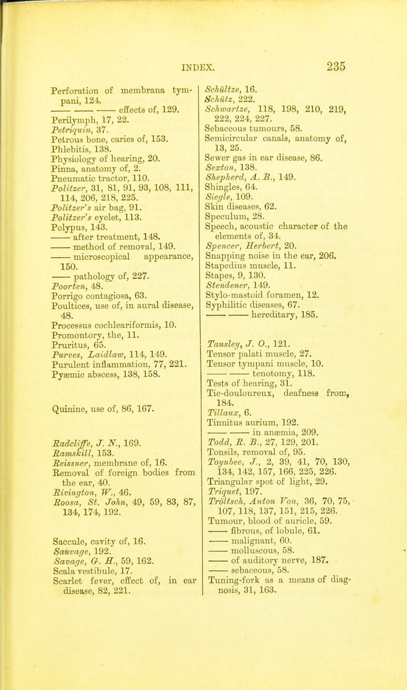 Perforation of membrana tym- pani, 12-1. effects of, 129. Perilynipli, 17, 22. Petriquin, 37. Petrous bone, caries of, 153. Phlebitis, 138. Physiology of hearing, 20. Pinna, anatomy of, 2. Pneumatic tractor, 110. Politzer, 31, 81, 91, 93, 108, 111, 114, 206, 218, 225. Politzer's air bag, 91. Politzer's eyelet, 113. Polypus, 143. after treatment, 148. method of removal, 149. microscopical appearance, 150. pathology of, 227. Poorten, 48. Porrigo contagiosa, 63. Poultices, use of, in aural disease, 48. Processus cochleariformis, 10. Promontory, the, 11. Pruritus, 65. Purves, Laidlaio, 114, 149. Purulent inflammation, 77, 221. Pyffimic abscess, 138, 158. Quinine, use of, 86, 167. RadcUffe, J. N., 169. RamshUl, 153. Peissner, membrane of, 16. Eemoval of foreign bodies from the ear, 40. Pivington, W., 46. Eoosa, St. John, 49, 59, 83, 87, 134, 174, 192. Saccide, caTity of, 16. Samage, 192. Savage, G. H., 59, 162. Scala vestibule, 17. Scarlet fever, effect of, in ear disease, 82, 221. SchiiUze, 16. Schiitz, 222. Schwartze, 118, 198, 210, 219, 222, 224, 227. Sebaceous tumours, 58. Semicircular canals, anatomy of, 13, 25. Sewer gas in ear disease, 86. Sexton, 138. Shepherd, A. P., 149. Shingles, 64. Siegle, 109. Skin diseases, 62. Specialum, 28. Speech, acoustic character of the elements of, 34. Spencer, Herbert, 20. Snapping noise in the ear, 206. Stapedius muscle, 11. Stapes, 9, 130. Stendener, 149. Stylo-mastoid foramen, 12. Syphilitic diseases, 67. hereditary, 185. Tansley, J. 0., 121. Tensor palati muscle, 27. Tensor tympani miiscle, 10. tenotomy, 118. Tests of hearing, 31. Tic-douloureux, deafness from, 184. Tillaux, 6. Tinnitus aurium, 192. in anasmia, 209. Todd, R. P., 27, 129, 201. Tonsils, removal of, 95. Toynhee, J., 2, 39, 41, 70, 130, 134, 142, 157, 166, 225, 226. Triangular spot of light, 29. Triquet, 197. TroUsch, Anton Von, 36, 70, 75, ■ 107, 118, 137, 151, 215, 226. Tumour, blood of auricle, 59. fibrous, of lobule, 61. ■ malignant, 60. molluscous, 58. of auditory nerve, 187. sebaceous, 58. Tuning-fork as a means of diag- nosis, 31, 163.