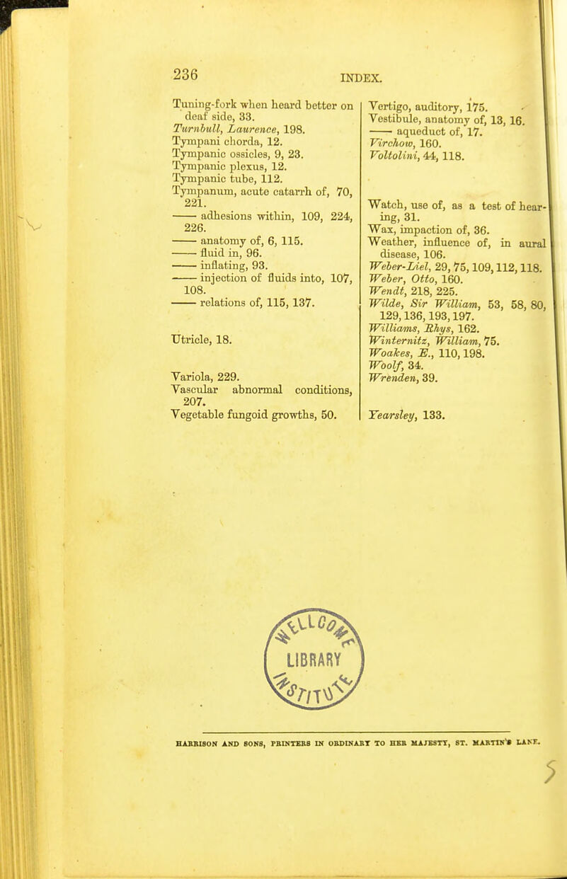 Tuning-fork -when heard better on deaf side, 33. Turnbull, Laurence, 198. Tympani chorda, 12. Tympanic ossicles, 9, 23. Tympanic plexus, 12. Tympanic tube, 112. Tympanum, acute catan-h of, 70, 221. adhesions within, 109, 224, 226. anatomy of, 6, 115. fluid in, 96. inflating, 93. injection of fluids into, 107, 108. — relations of, 115,137. Utricle, 18. Yariola, 229. Vascuiar abnormal conditions, 207. Vegetable fungoid growths, 50. Vertigo, auditory, 175. Vestibule, anatomy of, 13, 16. aqueduct of, 17. Virchov), 160. VoUolini, 44,118. Watch, use of, as a test of hear ing, 31. Wax, impaction of, 36. Weather, influence of, in aural disease, 106. Weher-IAel, 29, 75,109,112,118 Weber, Otto, 160. Wendt, 218, 225. Wilde, Sir William, 53, 58, 129,136,193,197. Williams, Rhys, 162. Winternitz, William, 75, WoaJces, JS., 110,198. Woolf, 34. Wrenden, 39. Yearsley, 133. HABBISON AND SONS, PBINTEB8 IN OBDINABT TO HBB MAJESTT, ST. MARTIN* LAKF.