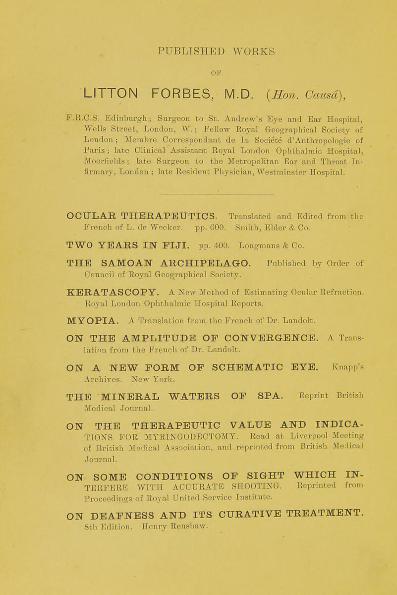 PUBLIRHKD WORKS OP LITTON FORBES, M.D. {Ron. Causa), F.R.C.S. Edinburgh; Surgeon to St. Andrew's Eye and Ear Hospital, Wells Street, Loudon, W.: Fellow Royal Geograpbical Society of London; Membre Correspondant de la Societe d'Anthropologie of Paris ; late Clinical Assistant Royal London Oplitlialmic Hospital, Moorfields; late Surgeon to the Metropolitan Ear and Throat In- firmary, London ; late Resident Physician, Westminster Hospital. OCULAR THERAPEUTICS. Translated and Edited from the French of L. de Weckcr. pp. GOO. Smith, Elder & Co. TWO YEARS IN FIJI. pp. 400. Longmnns & Co. THE SAMOAN ARCHIPELAGO. Published by Order of Council of Royal Geographical Society. KERATASCOPY. A New Weihod of Estimating Ocnlar Eefraction. Royal London Ophthalmic Hospital Reports. MYOPIA. A Translation from the French of Dr. Landolt. ON THE AMPLITUDE OF CONVERGENCE. A Trans- lation from the French of Dr. Landolt. ON A NEW FORM OF SCHEMATIC EYE. Knapp's Archives. New York. THE MINERAL WATERS OF SPA. Reprint British Medical Journal. ON THE THERAPEUTIC VALUE AND INDICA- TION'S FOR MYRINGODECTOMY. Read at Liverpool Meeting of British Medical As.-irioiation, and reprinted from British Medical .lournal. ON SOME CONDITIONS OF SIGHT WHICH IN- TERFERl^ WITH ACCURATE SHOOTING. Re])rinted from Proceedings of Royal United Service Institute. ON DEAFNESS AND ITS CURATIVE TREATMENT. 8tli Edition. Heniy Renshaw.