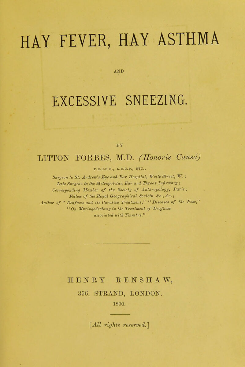 HAY FEVER, HAY ASTHMA AND EXCESSIVE SNEEZING. BY LITTON EOEBES, M.D. fSonor-is CausdJ P.E.C.S.E., L.li.C.P., ETC., Surgeon lo St. Andrew's Eye and Ear Sospital, Wells Street, W. ; Late Surgeon to the Metropolitan Ear and Throat Infirmary ; Corresponding Member of the Society of Anthropology, Paris; Fellow of the Moyal Geographical Society, 4'c., 4 e. ; Author of Deafness and its Curative Treatment,' Diseases of the Nose,  On Myringoiectomy in the Treatment of Deafness associated with Tinnilns. HENRY EENSHAW, 356, STRAND, LONDON. 1890. \_All rights reserved.']