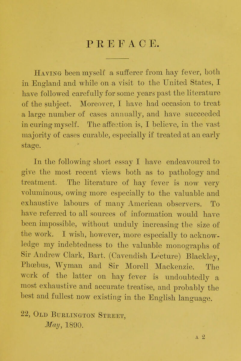 PREFACE Havinq been myself a sufferer from hay fever, both in England and while on a ^dsit to the United States, I have followed carefully for some years past the literature of the subject. Moreover, I have had occasion to treat a large number of cases annually, and have succeeded in curing myself. The affection is, I believe, in the vast majority of cases curable, especially if treated at an early stage. In the follovidng short essay I have endeavoured to give the most recent views both as to pathology and treatment. The literature of hay fever is now very voluminous, owing more especially to the valuable and exhaustive labours of many American observers. To have referred to all sources of information would have been impossible, without unduly increasing the size of the work. I wish, however, more especially to acknow- ledge my indebtedness to the valuable monographs of Sir Andrew Clark, Bart. (Cavendish Lecture) Blackley, Phoebus, Wyraan and Sir Morell Mackenzie. The work of the latter on hay fever is undoubtedly a most exhaustive and accurate treatise, and probably the best and fullest now existing in the Ensrlish lans-ua^ci 22, Old Burlington Street, May, 1890.