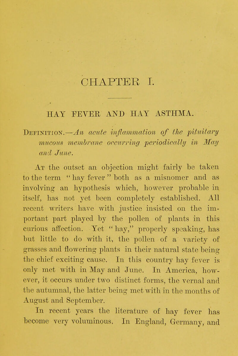 HAY PEVER AND HAY ASTHMA. DEFiisriTioN.—An acute inflammation of the pituitary mucous membrane occurritig periodically in May and June. At the outset an objection might fairly be taken ■^ to the term  hay fever  both as a misnomer and as ^ involving an hypothesis which, however probable in ^ itself, has not yet been completely established. All recent writers have with justice insisted on the im- j portant part played by the pollen of plants in this curious affection. Yet  hay, properly speaking, has but little to do with it, the pollen of a variety of grasses and flowering plants in their natural state being the chief exciting cause. In this country hay fever is only met with in May and June. In America, how- . ever, it occurs under two distinct forms, the vernal and \ the autumnal, the latter being met with in the months of j August and September. ; In recent years the literature of hay fever has become very voluminous. In England, Germany, and I .1