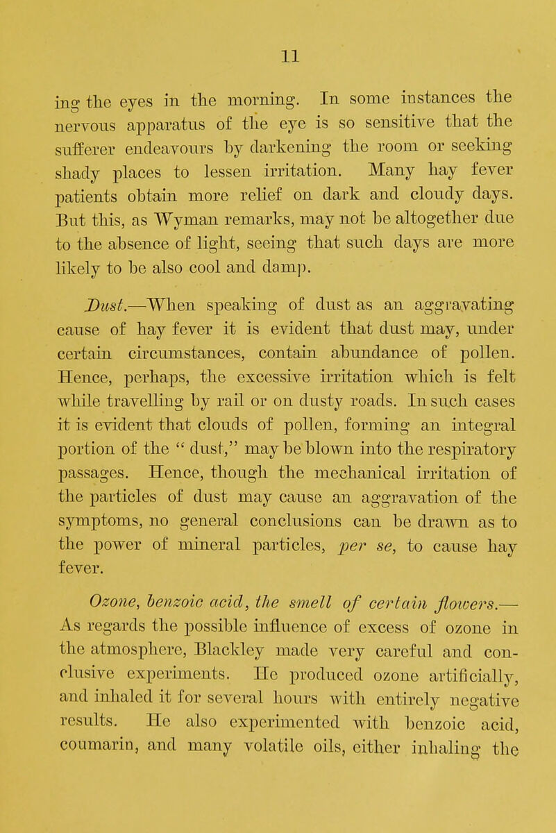 ing tlie eyes in the morning. In some instances the nervous apparatus of the eye is so sensitive that the sufferer endeavours by darkening the room or seeking shady places to lessen irritation. Many hay fever patients obtain more relief on dark and cloudy days. But this, as Wyman remarks, may not be altogether due to the absence of light, seeing that such days are more likely to be also cool and dam]:). Dust.—When speaking of dust as an aggravating cause of hay fever it is evident that dust may, imder certain circumstances, contain abundance of pollen. Hence, perhaps, the excessive irritation which is felt while travelling by rail or on dusty roads. In such cases it is evident that clouds of pollen, forming an integral portion of the  dust, may be blown into the respiratory passages. Hence, though the mechanical irritation of the particles of dust may cause an aggravation of the symptoms, no general conclusions can be drawn as to the power of mineral particles, |;(?r se, to cause hay fever. Ozone, benzoic acid, the smell of certain flotoers.— As regards the possible influence of excess of ozone in the atmosphere, Blackley made very careful and con- clusive experiments. He produced ozone artificially, and inhaled it for several hours with entirely negative results. He also experimented with benzoic acid, coumarin, and many volatile oils, either inhaling the