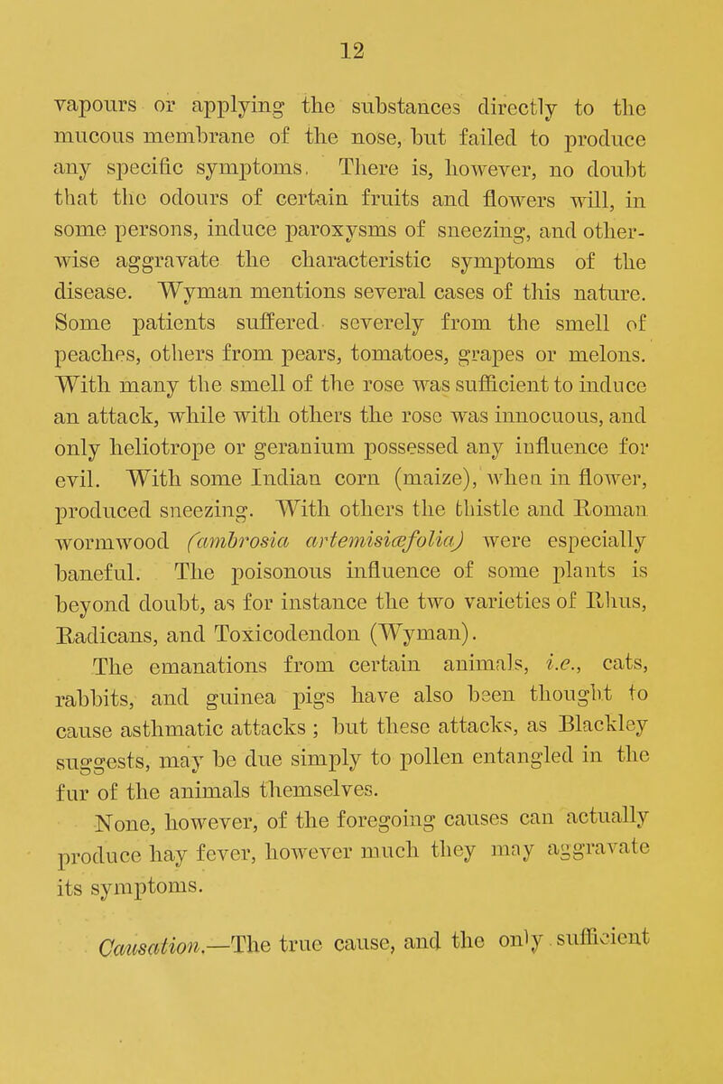 vapours or applying the substances directly to the mucous mcDihrane of the nose, but failed to produce any specific symptoms. There is, however, no doubt that the odours of certain fruits and flowers will, in some persons, induce paroxysms of sneezing, and other- wise aggravate the characteristic symptoms of the disease. Wyman mentions several cases of this nature. Some patients suffered severely from the smell of peaches, others from pears, tomatoes, grapes or melons. With many the smell of the rose was sufficient to induce an attack, while with others the rose was innocuous, and only heliotrope or geranium possessed any iufluence for evil. With some Indian corn (maize), Avhea in flower, produced sneezing. With others the thistle and Roman wormwood fambrosia artemisicefoliaj were especially baneful. The poisonous influence of some plants is beyond doubt, as for instance the two varieties of Ulius, Eadicans, and Toxicodendon (Wyman). The emanations from certain animals, i.e., cats, rabbits, and guinea pigs have also been thought to cause asthmatic attacks ; but these attacks, as Blackley suggests, may be due simply to pollen entangled in the fur of the animals themselves. None, however, of the foregoing causes can actually produce hay fever, however much they may aggravate its symptoms. Causation.—ThQ true cause, and the only sufficient