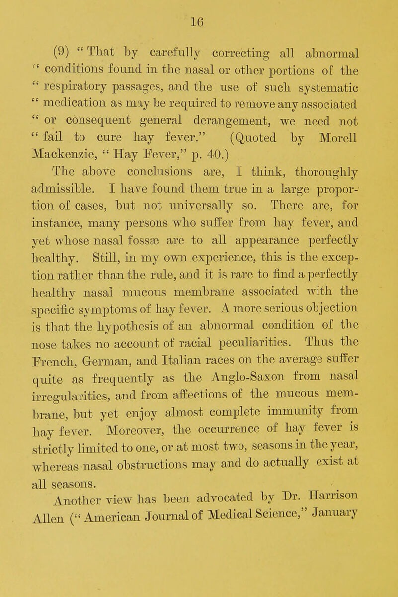 (9)  That by carefully correcting all abnormal conditions found in the nasal or other portions of the  respiratory passages, and the use of such systematic  medication as may be required to remove any associated  or consequent general derangement, we need not  fail to cure hay fever. (Quoted by Morell Mackenzie,  Hay Fever, p. 40.) The above conclusions are, I think, thoroughly admissible. I have found them true in a large propor- tion of cases, but not universally so. There are, for instance, many persons who suffer from hay fever, and yet whose nasal fossae are to all appearance perfectly healthy. Still, in my own experience, this is the excep- tion rather than the rule, and it is rare to find a perfectly healthy nasal mucous membrane associated ^vith the specific symptoms of hay fever. A more serious objection is that the hypothesis of an abnormal condition of the nose takes no account of racial peculiarities. Thus the French, German, and Itahan races on the average suffer quite as frequently as the Anglo-Saxon from nasal irregularities, and from affections of the mucous mem- brane, but yet enjoy almost complete immunity from hay fever. Moreover, the occurrence of hay fever is strictly limited to one, or at most two, seasons in the year, whereas nasal obstructions may and do actually exist at all seasons. Another view has been advocated by Dr. Harrison Allen (American Journal of Medical Science, January