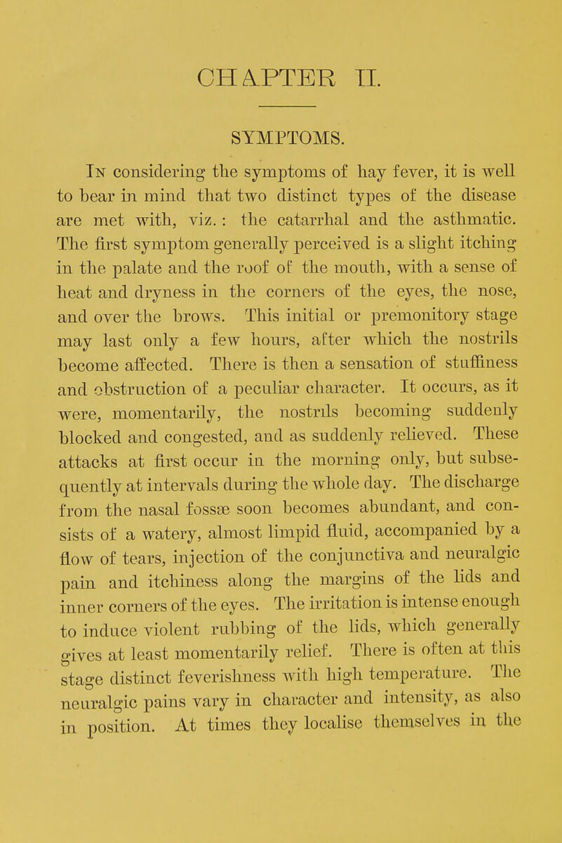 SYMPTOMS. In considering the symptoms of hay fever, it is well to bear in mind that two distinct types of the disease are met with, viz. : the catarrhal and the asthmatic. The first symptom generally perceived is a slight itching in the palate and the roof of the month, with a sense of heat and dryness in the corners of the eyes, the nose, and over the brows. This initial or premonitory stage may last only a few hours, after which the nostrils become affected. There is then a sensation of stufiiness and obstruction of a peculiar character. It occurs, as it were, momentarily, the nostrils becoming suddenly blocked and congested, and as suddenly relieved. These attacks at first occur in the morning only, but subse- quently at intervals during the whole day. The discharge from the nasal fossse soon becomes abundant, and con- sists of a watery, almost limpid fluid, accompanied by a flow of tears, injection of the conjunctiva and neuralgic pain and itchiness along the margins of the lids and inner corners of the eyes. The irritation is intense enough to induce violent rubbing of the lids, which generally gives at least momentarily relief. There is often at this stage distinct feverishness with high temperature. The neuralgic pains vary in character and intensity, as also in position. At times they localise themselves in the