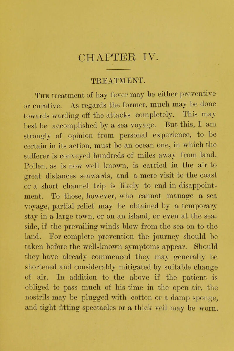 TREATMENT. The treatment of liay fever may be either preventive or curative. As regards the former, much may be done towards warding off the attacks completely. This may best be accomplished by a sea voyage. But this, I am strongly of opinion from personal experience, to be certain in its action, must be an ocean one, in which the sufferer is conveyed hundreds of miles away from land. Pollen, as is now well known, is carried in the air to great distances seawards, and a mere visit to the coast or a short channel trip is likely to end in disappoint- ment. To those, however, who cannot manage a sea voyage, partial relief may be obtained by a temporary stay in a large town, or on an island, or even at the sea- side, if the prevailing winds blow from the sea on to the land. Eor complete prevention the journey should be taken before the well-known symptoms appear. Should they have already commenced they may generally be shortened and considerably mitigated by suitable change of air. In addition to the above if the patient is obliged to pass much of his time in the open air, the nostrils may be plugged with cotton or a damp sponge, and tight fitting spectacles or a thick veil may be w'oin.