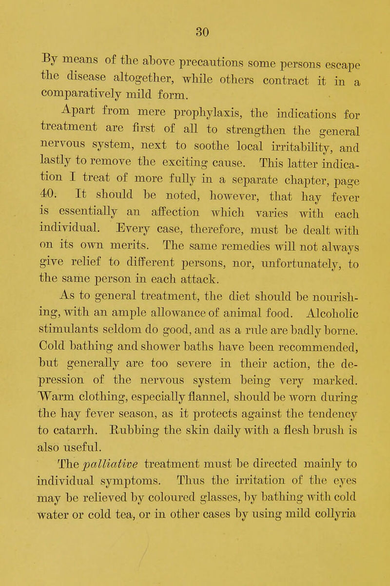 80 By means of the above precautions some persons escape tlie disease altogether, while others contract it in a comparatively mild form. Apart from mere prophylaxis, the indications for treatment are first of all to strengthen the general nervous system, next to soothe local irritabihty, and lastly to remove the exciting cause. This latter indica- tion I treat of more fully in a separate chapter, page 40. It should be noted, however, that hay fever is essentially an affection whicli varies with each individual. Every case, therefore, must be dealt with on its own merits. The same remedies will not always give relief to different persons, nor, unfortunately, to the same person in each attack. As to general treatment, the diet should be nourish- ing, with an ample allowance of animal food. Alcoholic stimulants seldom do good, and as a rule are badly borne. Gold bathing and shower baths have been recommended, but generally are too severe in their action, the de- pression of the nervous system being very marked. Warm clothing, especially flannel, should be worn during the hay fever season, as it protects against the tendency to catarrh. Rubbing the skin daily with a flesh brush is also useful. The palliative treatment must be directed mainly to individual symptoms. Thus the irritation of the eyes may be relieved by coloured glasses, by bathing with cold water or cold tea, or in other cases by using mild collyria