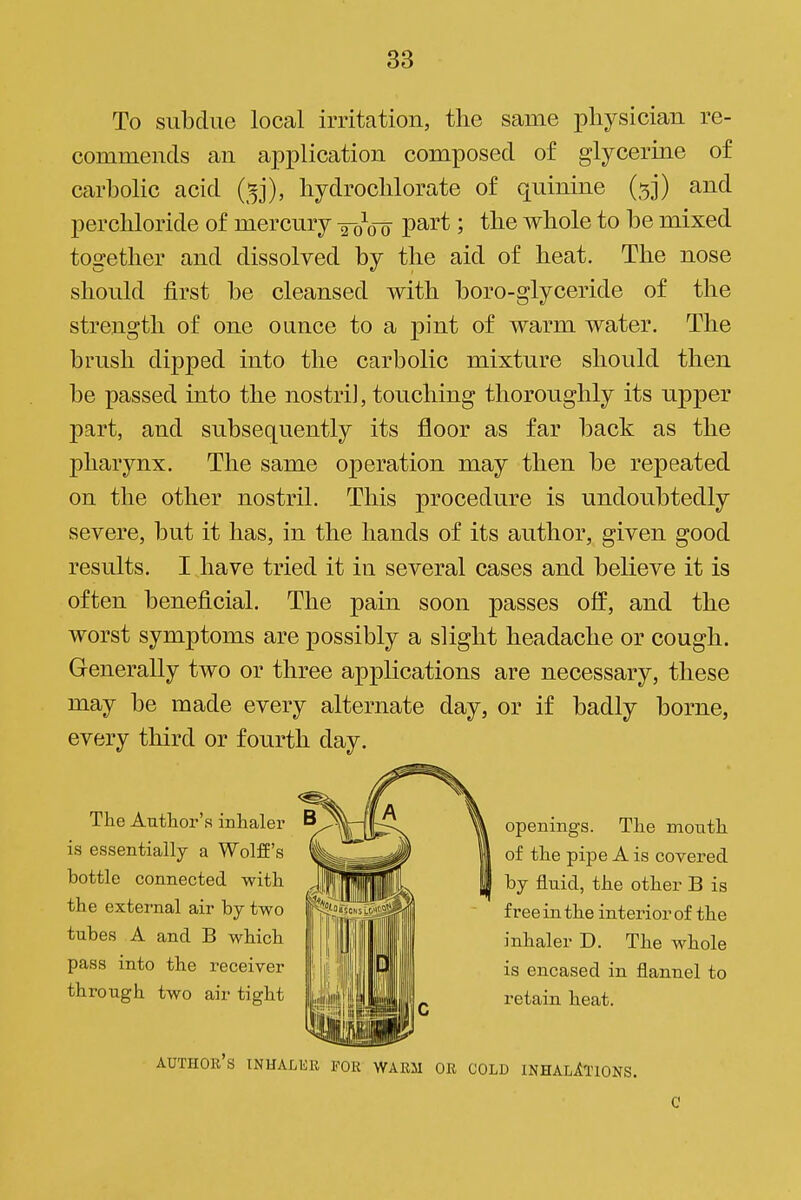 To subdue local irritation, the same xoliysician re- commends an application composed of glycerine of carbolic acid (^j), hydrocblorate of quinine (5]) and percliloride of mercury P^i'* ; tlie whole to be mixed together and dissolved by the aid of heat. The nose should first be cleansed with boro-glyceride of the strength of one ounce to a pint of warm water. The brush dipped into the carbolic mixture should then be passed into the nostri], touching thoroughly its upper part, and subsequently its floor as far back as the pharynx. The same operation may then be repeated on the other nostril. This procedure is undoubtedly severe, but it has, in the hands of its author, given good results. I have tried it in several cases and believe it is often beneficial. The pain soon passes off, and the worst symptoms are possibly a slight headache or cough. Generally two or three applications are necessary, these may be made every alternate day, or if badly borne, every third or fourth day. The Author's inhaler is essentially a Wolff's bottle connected with the external air by two tubes A and B which pass into the receiver through two air tight openings. The mouth of the pipe A is covered by fluid, the other B is free in the interior of the inhaler D. The whole is encased in flannel to retain heat. author's inhaler for warm or cold INHALlTlONS.