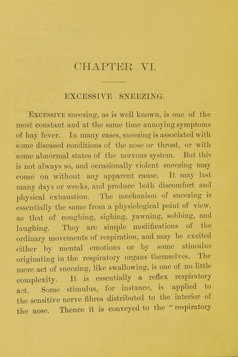 EXCESSIVE SNEEZING. Excessive sneezing, as is well known, is one of the most constant and at the same time annoying symptoms of hay fever. In many cases, sneezing is associated with some diseased conditions of the nose or throat, or with some abnormal states of the nervous system. But this is not always so, and occasionally violent sneezing may come on without any apparent cause. It may last many days or weeks, and produce hoth discomfort and physical exhaustion. The mechanism of sneezing is essentially the same from a physiological point of view, as that of coughing, sighing, yawning, sobbing, and laughing. They are simple modifications of the ordinary movements of respiration, and may be excited either by mental emotions or by some stimulus originating in the respiratory organs themselves. The mere act of sneezing, like swallowing, is one of no little complexity. It is essentially a reflex respiratory act. Some stimulus, for instance, is applied to the sensitive nerve fibres distributed to the interior of the nose. Thence it is conveyed to the  respiratory