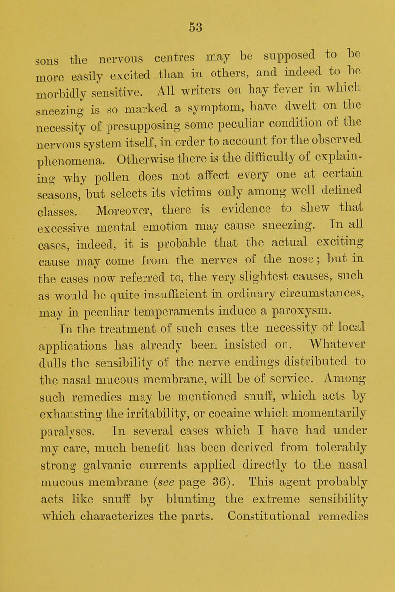 sons the nervous centres may be supposed to be more easily excited than in others, and indeed to be morbidly sensitive. All writers on hay fever in which sneezing is so marked a symptom, have dwelt on the necessity of presupposing some peculiar condition of the nervous system itself, in order to account for the observed phenomena. Otherwise there is the difficulty of explain- ing why pollen does not affect every one at certain seasons, but selects its victims only among well defined classes. Moreover, there is evidence to shew that excessive mental emotion may cause sneezing. In all cases, mdeed, it is probable that the actual exciting cause may come from the nerves of the nose; but in the cases now referred to, the very slightest causes, such as would be quite insufficient in ordinary circumstances, may in peculiar temperaments induce a paroxysm. In the treatment of such cases the necessity of local applications has already been insisted on. Whatever dulls the sensibility of the nerve endings distributed to the nasal mucous membrane, will be of service. Among such remedies may be mentioned snuff, which acts by exhausting the irritability, or cocaine which momentarily paralyses. In several cases which I have had under my care, much benefit has been derived from tolerably strong galvanic currents applied directly to the nasal mucous membrane {see page 36). This agent probably acts like snuff by blunting the extreme sensibility which characterizes the parts. Constitutional remedies