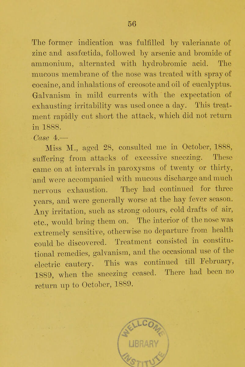 The former indication was fulfilled by valerianate of zinc and asafoetida, followed by arsenic and bromide of i ammonium, alternated with hydrobromic acid. The mucous membrane of the nose was treated Avitli spray of j cocaine, and inhalations of creosote and oil of eucalyptus. I Galvanism in mild currents with the expectation of exhausting irritability was used once a day. This treat- ment rapidly cut short the attack, which did not return | in 1888. ' Case 4.— Miss M., aged 28, consulted me in October, 1888, suffering from attacks of excessive sneezing. These came on at intervals in paroxysms of twenty or thirty, | and were accompanied with mucous discharge and much ' nervous exhaustion. They had continued for three ; years, and were generally worse at the hay fever season. ] Any irritation, such as strong odours, cold drafts of air, ' etc., would bring them on. The interior of the nose was extremely sensitive, otherwise no departure from health could be discovered. Treatment consisted in constitu- , tional remedies, galvanism, and the occasional use of the electric cautery. This was continued tiU February, | 1889, when the sneezing ceased. There had been no , return up to October, 1889.