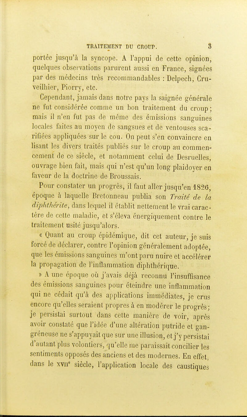 portée jusqu'à la syncope. A l'appui de cette opinion, quelques observations parurent aussi en France, signées par des médecins très recommandables : Delpech, Cru- veilhier, Piorry, etc. Cependant, jamais dans notre pays la saignée générale ne fut considérée comme un bon traitement du croup; mais il n'en fut pas de même des émissions sanguines locales faites au moyen de sangsues et de ventouses sca- rifiées appliquées sur le cou. On peut s'en convaincre en lisant les divers traités publiés sur le croup au commen- cement de ce siècle, et notamment celui de Desruelles, ouvrage bien fait, mais qui n'est qu'un long plaidoyer en faveur de la doctrine de Broussais. Pour constater un progrès, il faut aller jusqu'en 1826, époque cà laquelle Bretonneau publia son Traité de la cliphthérite, dans lequel il établit nettement le vrai carac- tère de cette maladie, et s'éleva énergiquement contre le traitement usité jusqu'alors. « Quant au croup épidémique, dit cet auteur, je suis forcé de déclarer, contre l'opinion généralement adoptée, que les émissions sanguines m'ont paru nuire et accélérer la propagation de l'inflammation diphthérique. » A une époque où j'avais déjà reconnu l'insuffisance des émissions sanguines pour éteindre une inflammation qui ne cédait qu'à des applications immédiates, je crus encore qu'eUes seraient propres à en modérer le progrès; je persistai surtout dans cette manière de voir, après avoir constaté que l'idée d'une altération putride et gan- gréneuse ne s'appuyait que sur une illusion, et j'y persistai d'autant plus volontiers, qu'elle me paraissait concilier les sentiments opposés des anciens et des modernes. En effet, dans le xvii siècle, l'application locale des caustiques