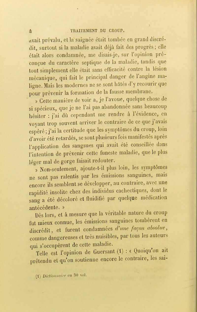 tivail prévalu, et la saignée était loml)éo en grand discré- dit, surtout si la maladie avait déjà fait des progrès; elle était alors condamnée, me disais-je, sur l'opinion pré- conçue du caractère septique de la maladie, tandis que tout simplement elle était sans efficacité contre la lésion mécanique, qui fait le principal danger de l'angine ma- ligne. Mais les modernes ne se sont hâtés d'y recourir que pour prévenir la formation de la fausse membrane. » Cette manière de voir a, je l'avoue, quelque chose de si spécieux, que je ne l'ai pas abandonnée sans beaucoup hésiter : j'ai dû cependant me rendre à l'évidence, en voyant trop souvent arriver le contraire de ce que j'avais espéré; j'ai la certitude que les symptômes du croup, loin d'avoir été retardés, se sont plusieurs fois manifestés après l'application des sangsues qui avait été conseillée dans l'intention de prévenir cette funeste maladie, que le plus léger mal de gorge faisait redouter. » Non-seulement, ajoute-t-il plus loin, les symptômes ne sont pas ralentis par les émissions sanguines, mais encore ils semblent se développer, au contraire, avec une rapidité insolite chez des individus cachectiques, dont le sang a été décoloré et fluidifié par quelque médication antécédente. » Dès lors, et à mesure que la véritable nature du croup fut mieux connue, les émissions sanguines tombèrent en discrédit, et furent condamnées d'une façon absolue, comme dangereuses et très nuisibles, par tous les auteurs qui s'occupèrent de celte maladie. Telle est l'opinion de Guersant (1) : « Quoiqu'on ait prétendu et qu'on soutienne encore le contraire, les sai-