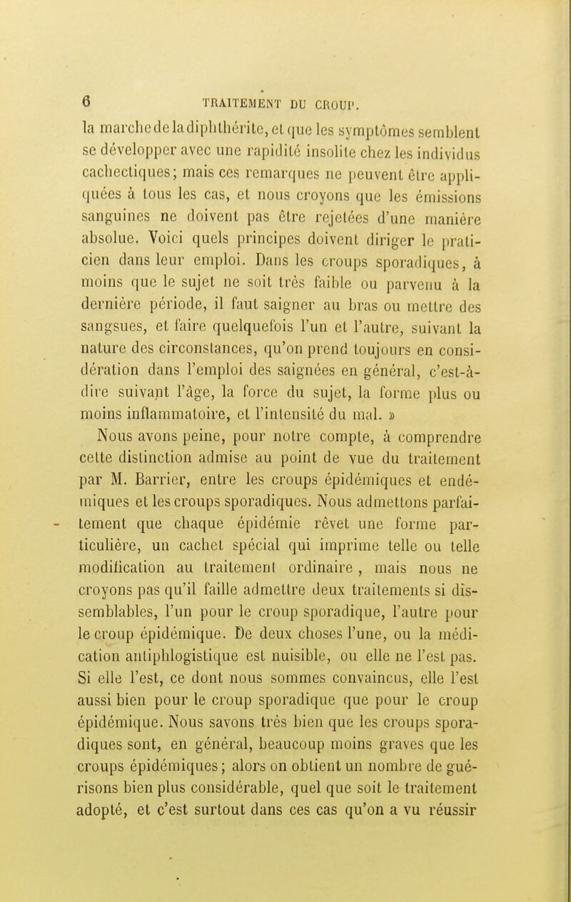 la marchcdeladiplilhéritc,elque les symptômes semblent se développer avec une rapidité insolite chez les individus cachectiques; mais ces remarques ne peuvent être appli- quées à tous les cas, et nous croyons que les émissions sanguines ne doivent pas être rejetées d'une manière absolue. Voici quels principes doivent diriger le prati- cien dans leur emploi. Dans les croups sporadiques, à moins que le sujet ne soit très faible ou parvenu à la dernière période, il faut saigner au bras ou mettre des sangsues, et faire quelquefois l'un et l'autre, suivant la nature des circonstances, qu'on prend toujours en consi- dération dans l'emploi des saignées en général, c'est-à- dire suivant l'âge, la force du sujet, la forme plus ou moins inflammatoire, et l'inlensité du mal. » Nous avons peine, pour notre compte, à comprendre celte distinction admise au point de vue du traitement par M. Barrier, entre les croups épidémiques et endé- miques et les croups sporadiques. Nous admettons parfai- tement que chaque épidémie rêvet une forme par- ticuhère, un cachet spécial qui imprime telle ou telle modification au traitement ordinaire, mais nous ne croyons pas qu'il faille admettre deux traitements si dis- semblables, l'un pour le croup sporadique, l'autre pour le croup épidémique. De deux choses l'une, ou la médi- cation antiphlogistique est nuisible, ou elle ne l'est pas. Si elle l'est, ce dont nous sommes convaincus, elle l'est aussi bien pour le croup sporadique que pour le croup épidémique. Nous savons très bien que les croups spora- diques sont, en général, beaucoup moins graves que les croups épidémiques ; alors on obtient un nombre de gué- risons bien plus considérable, quel que soit le traitement adopté, et c'est surtout dans ces cas qu'on a vu réussir