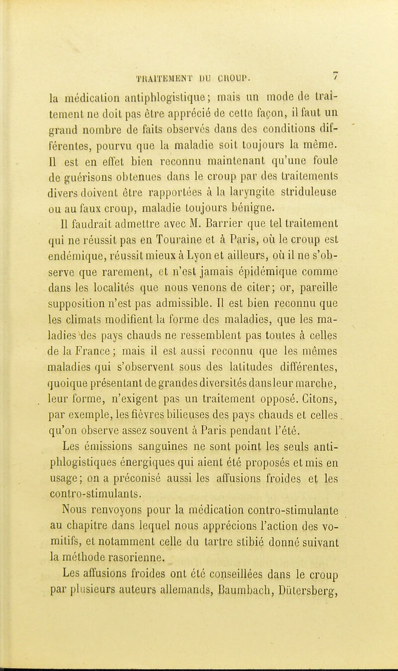 la inédicalion anlipblogislique ; mais un mode de trai- tement ne doit pas être apprécié de celte façon, il faut un grand nombre de faits observés dans des conditions dif- férentes, pourvu que la maladie soit toujours la même. Il est en effet bien reconnu maintenant qu'une foule de guérisons obtenues dans le croup par des traitements divers doivent être rapportées à la laryngite striduleuse ou au faux croup, maladie toujours bénigne. Il faudrait admettre avec M. Barrier que tel traitement qui ne réussit pas en Touraine et à Paris, où le croup est endémique, réussit mieux à Lyon et ailleurs, où il ne s'ob- serve que rarement, et n'est jamais épidémique comme dans les localités que nous venons de citer; or, pareille supposition n'est pas admissible. 11 est bien reconnu que les climats modifient la forme des maladies, que les ma- ladies des pays chauds ne ressemblent pas toutes à celles de la France ; mais il est aussi reconnu que les mêmes maladies qui s'observent sous des latitudes différentes, quoique présentant de grandes diversités dansleur marche, leur forme, n'exigent pas un traitement opposé. Citons, par exemple, les fièvres bilieuses des pays chauds et celles. qu'on observe assez souvent à Paris pendant l'été. Les émissions sanguines ne sont point les seuls anti- phlogisliques énergiques qui aient été proposés et mis en usage; on a préconisé aussi les affusions froides et les contro-stimulants. Nous renvoyons pour la médication contro-stimulante au chapitre dans lequel nous apprécions l'action des vo- mitifs, et notamment celle du tartre slibié donné suivant la méthode rasorienne. Les affusions froides ont été conseillées dans le croup par plusieurs auteurs allemands, Caumbach, DiUcrsherg,