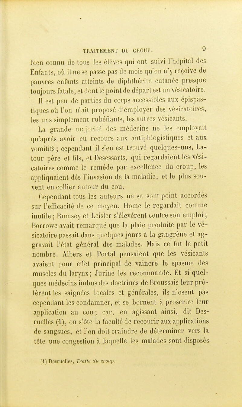 bien connu de tous les élèves qui ont suivi l'hôpilal des Enfants, où il ne se passe pas de mois qu'on n'y reçoive de pauvres enfants atteints de diphlliérite cutanée presque toujours fatale, et dont le point de départ est un vésicatoire. Il est peu de parties du corps accessibles aux épispas- liques où l'on n'ait proposé d'employer des vésicatoircs, les uns simplement rubéfiants, les autres vésicants. La grande majorité des médecins ne les employait qu'après avoir eu recours aux antipblogistiques et aux vomitifs; cependant il s'en est trouvé quelques-uns, La- tour père et fils, et Desessarts, qui regardaient les vési- catoires comme le remède par excellence du croup, les appliquaient dès l'invasion de la maladie, et le plus sou- vent en collier autour du cou. Cependant tous les auteurs ne se sont point accordés sur l'efiîcacilé de ce moyen. Home le regardait comme inutile ; Rumsey et Leisler s'élevèrent contre son emploi ; Borrowe avait remarqué que la plaie produite par le vé- sicatoire passait dans quelques jours à la gangrène et ag- gravait l'état général des malades. Mais ce fut le petit nombre. Albers et Portai pensaient que les vésicants avaient pour effet principal de vaincre le spasme des muscles du larynx; Jurine les recommande. Et si quel- ques médecins imbus des doctrines de Broussais leur pré- fèrent les saignées locales et générales, ils n'osent pas cependant les condamner, et se bornent à proscrire leur application au cou; car, en agissant ainsi, dit Des- ruelles (1), on s'ôte la faculté de recourir aux applications de sangsues, et l'on doit craindre de déterminer vers la tète une congestion à laquelle les malades sont disposés II) Dcsrucllcs, Traité du croup.